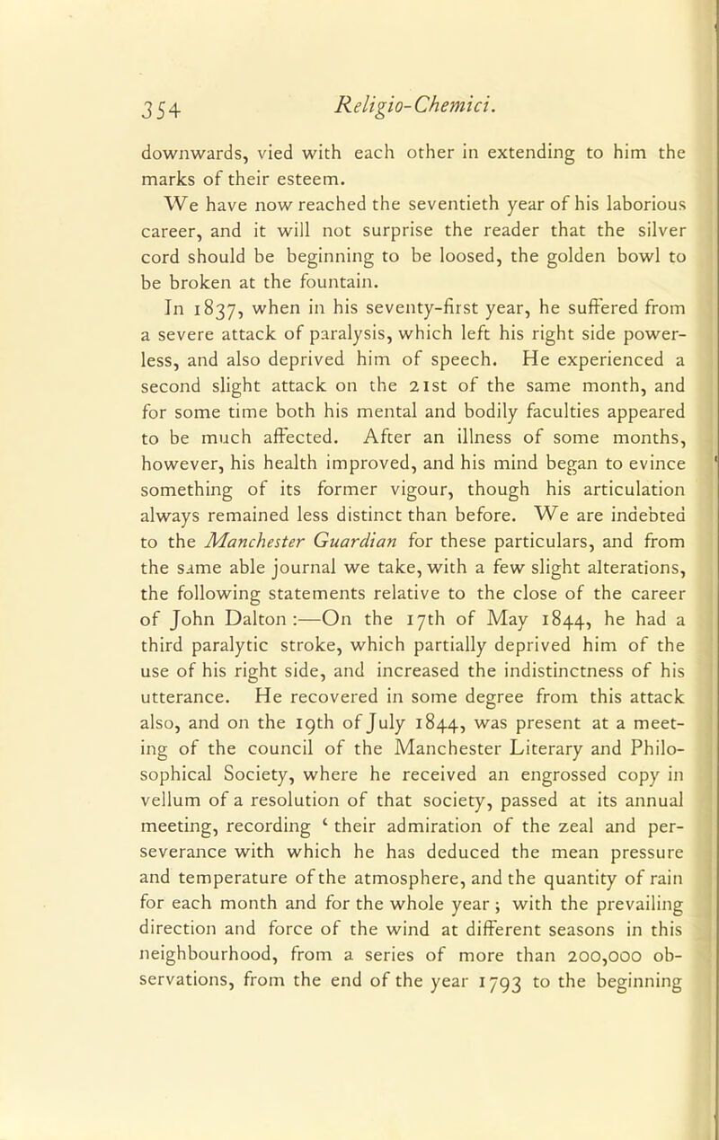 downwards, vied with each other in extending to him the marks of their esteem. We have now reached the seventieth year of his laborious career, and it will not surprise the reader that the silver cord should be beginning to be loosed, the golden bowl to be broken at the fountain. In 1837, when in his seventy-first year, he suffered from a severe attack of paralysis, which left his right side power- less, and also deprived him of speech. He experienced a second slight attack on the 21st of the same month, and for some time both his mental and bodily faculties appeared to be much affected. After an illness of some months, however, his health improved, and his mind began to evince something of its former vigour, though his articulation always remained less distinct than before. We are indebted to the Manchester Guardian for these particulars, and from the same able journal we take, with a few slight alterations, the following statements relative to the close of the career of John Dalton :—On the 17th of May 1844, he had a third paralytic stroke, which partially deprived him of the use of his right side, and increased the indistinctness of his utterance. He recovered in some degree from this attack also, and on the 19th of July 1844, was present at a meet- ing of the council of the Manchester Literary and Philo- sophical Society, where he received an engrossed copy in vellum of a resolution of that society, passed at its annual meeting, recording ' their admiration of the zeal and per- severance with which he has deduced the mean pressure and temperature of the atmosphere, and the quantity of rain for each month and for the whole year; with the prevailing direction and force of the wind at different seasons in this neighbourhood, from a series of more than 200,000 ob- servations, from the end of the year 1793 to the beginning