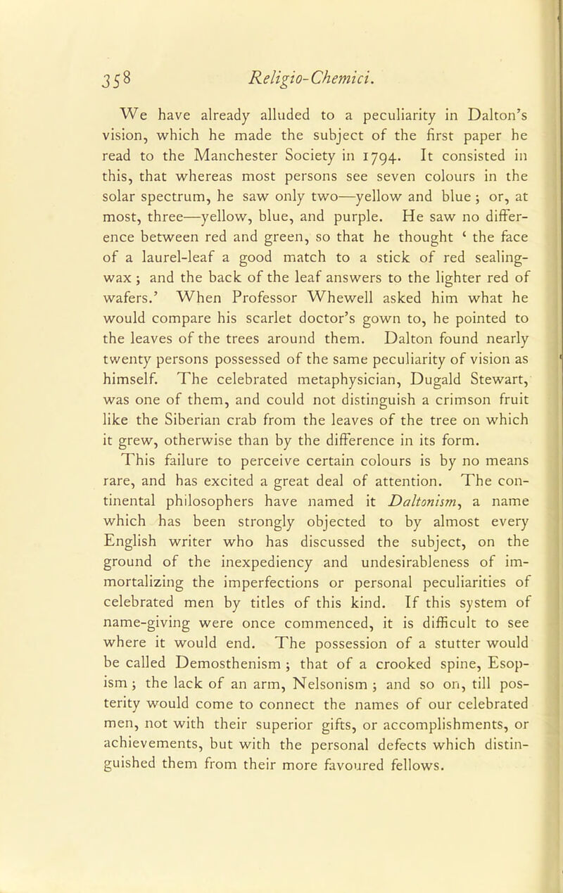 We have already alluded to a peculiarity in Dalton's vision, which he made the subject of the first paper he read to the Manchester Society in 1794. It consisted in this, that whereas most persons see seven colours in the solar spectrum, he saw only two—yellow and blue ; or, at most, three—yellow, blue, and purple. He saw no differ- ence between red and green, so that he thought ' the face of a laurel-leaf a good match to a stick of red sealing- wax ; and the back of the leaf answers to the lighter red of wafers.' When Professor Whewell asked him what he would compare his scarlet doctor's gown to, he pointed to the leaves of the trees around them. Dalton found nearly twenty persons possessed of the same peculiarity of vision as himself. The celebrated metaphysician, Dugald Stewart, was one of them, and could not distinguish a crimson fruit like the Siberian crab from the leaves of the tree on which it grew, otherwise than by the difference in its form. This failure to perceive certain colours is by no means rare, and has excited a great deal of attention. The con- tinental philosophers have named it Daltonism, a name which has been strongly objected to by almost every English writer who has discussed the subject, on the ground of the inexpediency and undesirableness of im- mortalizing the imperfections or personal peculiarities of celebrated men by titles of this kind. If this system of name-giving were once commenced, it is difficult to see where it would end. The possession of a stutter would be called Demosthenism ; that of a crooked spine, Esop- ism; the lack of an arm, Nelsonism ; and so on, till pos- terity would come to connect the names of our celebrated men, not with their superior gifts, or accomplishments, or achievements, but with the personal defects which distin- guished them from their more favoured fellows.