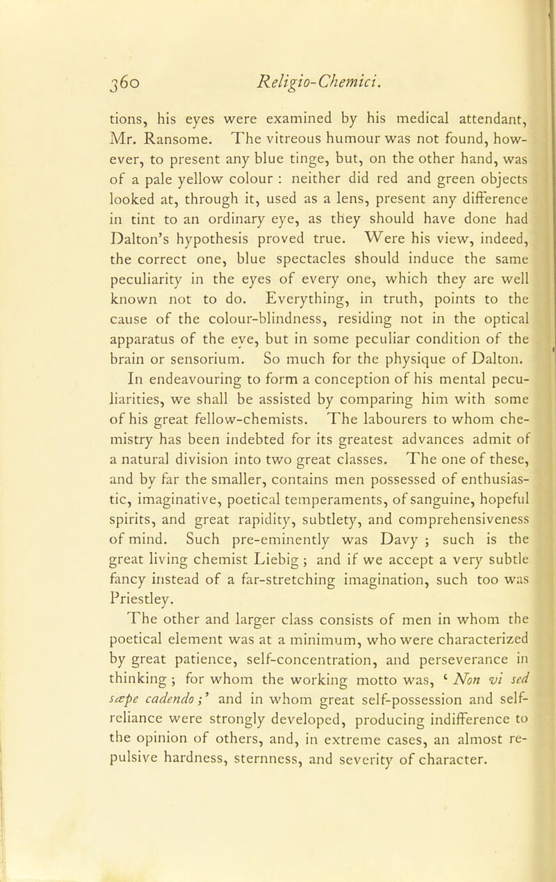 tions, his eyes were examined by his medical attendant, Mr. Ransome. The vitreous humour was not found, how- ever, to present any blue tinge, but, on the other hand, was of a pale yellow colour : neither did red and green objects looked at, through it, used as a lens, present any difference in tint to an ordinary eye, as they should have done had Dalton's hypothesis proved true. Were his view, indeed, the correct one, blue spectacles should induce the same peculiarity in the eyes of every one, which they are well known not to do. Everything, in truth, points to the cause of the colour-blindness, residing not in the optical apparatus of the eve, but in some peculiar condition of the brain or sensorium. So much for the physique of Dalton. In endeavouring to form a conception of his mental pecu- liarities, we shall be assisted by comparing him with some of his great fellow-chemists. The labourers to whom che- mistry has been indebted for its greatest advances admit of a natural division into two great classes. The one of these, and by far the smaller, contains men possessed of enthusias- tic, imaginative, poetical temperaments, of sanguine, hopeful spirits, and great rapidity, subtlety, and comprehensiveness of mind. Such pre-eminently was Davy ; such is the great living chemist Liebig ; and if we accept a very subtle fancy instead of a far-stretching imagination, such too was Priestley. The other and larger class consists of men in whom the poetical element was at a minimum, who were characterized by great patience, self-concentration, and perseverance in thinking ; for whom the working motto was, ' Non vi sed scepe cadcndoand in whom great self-possession and self- reliance were strongly developed, producing indifFerence to the opinion of others, and, in extreme cases, an almost re- pulsive hardness, sternness, and severity of character.