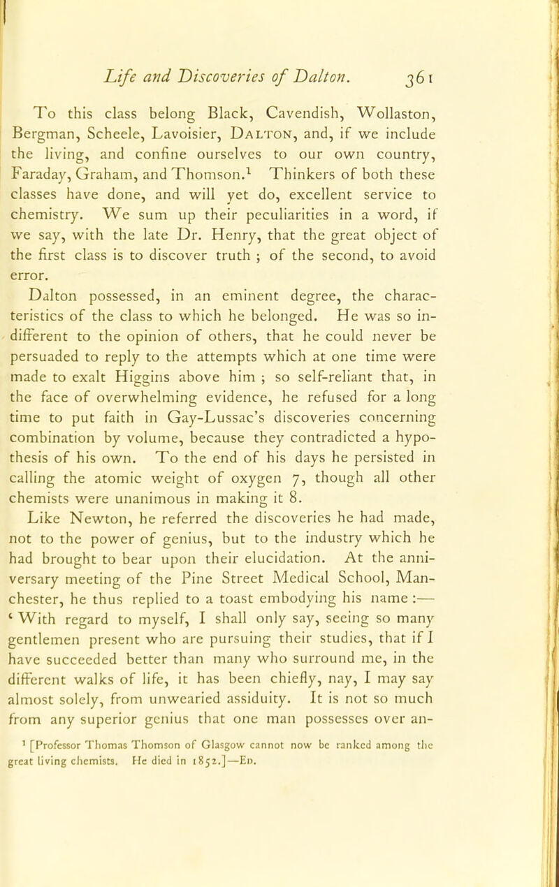 To this class belong Black, Cavendish, Wollaston, Bergman, Scheele, Lavoisier, Dalton, and, if we include the living, and confine ourselves to our own country, Faraday, Graham, and Thomson.1 Thinkers of both these classes have done, and will yet do, excellent service to chemistry. We sum up their peculiarities in a word, if we say, with the late Dr. Henry, that the great object of the first class is to discover truth ; of the second, to avoid error. Dalton possessed, in an eminent degree, the charac- teristics of the class to which he belonged. He was so in- different to the opinion of others, that he could never be persuaded to reply to the attempts which at one time were made to exalt Higgins above him ; so self-reliant that, in the face of overwhelming evidence, he refused for a long time to put faith in Gay-Lussac's discoveries concerning combination by volume, because they contradicted a hypo- thesis of his own. To the end of his days he persisted in calling the atomic weight of oxygen 7, though all other chemists were unanimous in making it 8. Like Newton, he referred the discoveries he had made, not to the power of genius, but to the industry which he had brought to bear upon their elucidation. At the anni- versary meeting of the Pine Street Medical School, Man- chester, he thus replied to a toast embodying his name :— ' With regard to myself, I shall only say, seeing so many gentlemen present who are pursuing their studies, that if I have succeeded better than many who surround me, in the different walks of life, it has been chiefly, nay, I may say almost solely, from unwearied assiduity. It is not so much from any superior genius that one man possesses over an- 1 [Professor Thomas Thomson of Glasgow cannot now be ranked among the great living chemists. He died in 1852.]—Ei>.