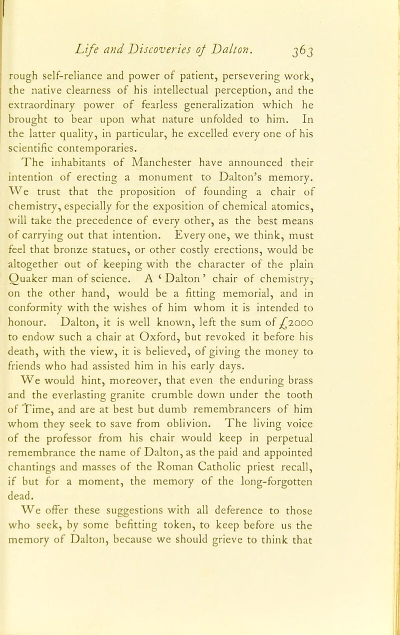 rough self-reliance and power of patient, persevering work, the native clearness of his intellectual perception, and the extraordinary power of fearless generalization which he brought to bear upon what nature unfolded to him. In the latter quality, in particular, he excelled everyone of his scientific contemporaries. The inhabitants of Manchester have announced their intention of erecting a monument to Dalton's memory. We trust that the proposition of founding a chair of chemistry, especially for the exposition of chemical atomics, will take the precedence of every other, as the best means of carrying out that intention. Everyone, we think, must feel that bronze statues, or other costly erections, would be altogether out of keeping with the character of the plain Quaker man of science. A ' Dalton ' chair of chemistry, on the other hand, would be a fitting memorial, and in conformity with the wishes of him whom it is intended to honour. Dalton, it is well known, left the sum of ^2000 to endow such a chair at Oxford, but revoked it before his death, with the view, it is believed, of giving the money to friends who had assisted him in his early days. We would hint, moreover, that even the enduring brass and the everlasting granite crumble down under the tooth of Time, and are at best but dumb remembrancers of him whom they seek to save from oblivion. The living voice of the professor from his chair would keep in perpetual remembrance the name of Dalton, as the paid and appointed chantings and masses of the Roman Catholic priest recall, if but for a moment, the memory of the long-forgotten dead. We offer these suggestions with all deference to those who seek, by some befitting token, to keep before us the memory of Dalton, because we should grieve to think that