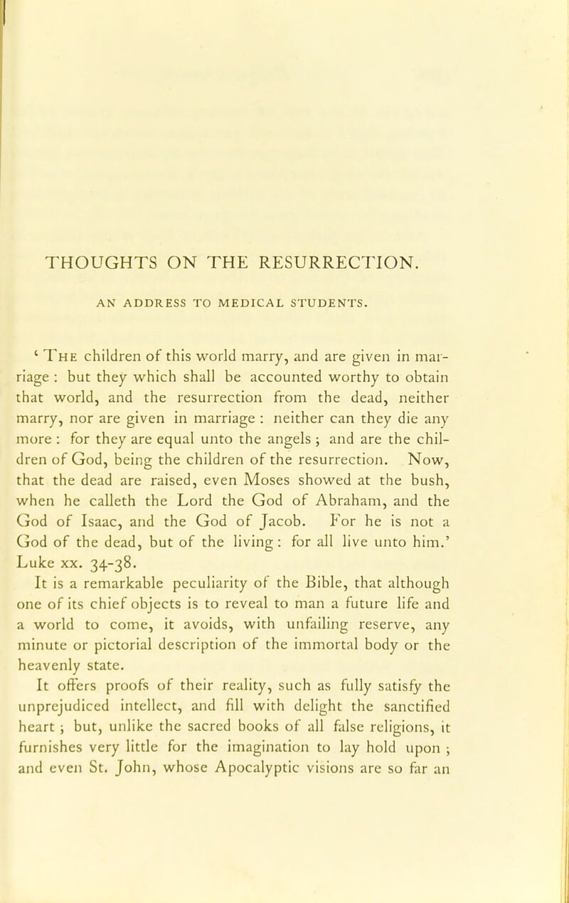 THOUGHTS ON THE RESURRECTION. AN ADDRESS TO MEDICAL STUDENTS. ' The children of this world marry, and are given in mar- riage : but they which shall be accounted worthy to obtain that world, and the resurrection from the dead, neither marry, nor are given in marriage : neither can they die any more : for they are equal unto the angels ; and are the chil- dren of God, being the children of the resurrection. Now, that the dead are raised, even Moses showed at the bush, when he calleth the Lord the God of Abraham, and the God of Isaac, and the God of Jacob. For he is not a God of the dead, but of the living: for all live unto him.' Luke xx. 34-38. It is a remarkable peculiarity of the Bible, that although one of its chief objects is to reveal to man a future life and a world to come, it avoids, with unfailing reserve, any minute or pictorial description of the immortal body or the heavenly state. It offers proofs of their reality, such as fully satisfy the unprejudiced intellect, and fill with delight the sanctified heart ; but, unlike the sacred books of all false religions, it furnishes very little for the imagination to lay hold upon ; and even St. John, whose Apocalyptic visions are so far an