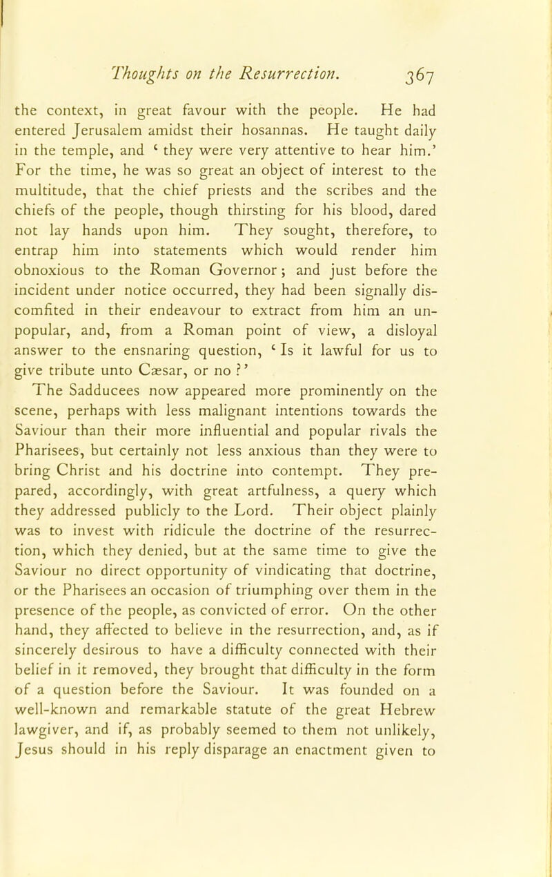 the context, in great favour with the people. He had entered Jerusalem amidst their hosannas. He taught daily in the temple, and ' they were very attentive to hear him.' For the time, he was so great an object of interest to the multitude, that the chief priests and the scribes and the chiefs of the people, though thirsting for his blood, dared not lay hands upon him. They sought, therefore, to entrap him into statements which would render him obnoxious to the Roman Governor; and just before the incident under notice occurred, they had been signally dis- comfited in their endeavour to extract from him an un- popular, and, from a Roman point of view, a disloyal answer to the ensnaring question, ' Is it lawful for us to give tribute unto Caesar, or no ?' The Sadducees now appeared more prominently on the scene, perhaps with less malignant intentions towards the Saviour than their more influential and popular rivals the Pharisees, but certainly not less anxious than they were to bring Christ and his doctrine into contempt. They pre- pared, accordingly, with great artfulness, a query which they addressed publicly to the Lord. Their object plainly was to invest with ridicule the doctrine of the resurrec- tion, which they denied, but at the same time to give the Saviour no direct opportunity of vindicating that doctrine, or the Pharisees an occasion of triumphing over them in the presence of the people, as convicted of error. On the other hand, they affected to believe in the resurrection, and, as if sincerely desirous to have a difficulty connected with their belief in it removed, they brought that difficulty in the form of a question before the Saviour. It was founded on a well-known and remarkable statute of the great Hebrew lawgiver, and if, as probably seemed to them not unlikely, Jesus should in his reply disparage an enactment given to