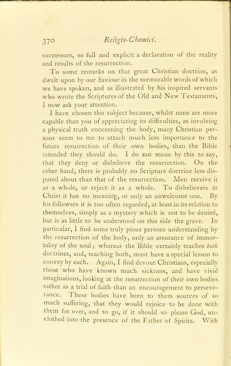 successors, so full and explicit a declaration of the reality and results of the resurrection. To some remarks on that great Christian doctrine, as dwelt upon by our Saviour in the memorable words of which we have spoken, and as illustrated by his inspired servants who wrote the Scriptures of the Old and New Testaments, I now ask your attention. I have chosen this subject because, whilst none are more capable than you of appreciating its difficulties, as involving a physical truth concerning the body, many Christian per- sons seem to me to attach much less importance to the future resurrection of their own bodies, than the Bible intended they should do. I do not mean by this to say, that they deny or disbelieve the resurrection. On the other hand, there is probably no Scripture doctrine less dis- puted about than that of the resurrection. Men receive it as a whole, or reject it as a whole. To disbelievers in Christ it has no meaning, or only an unwelcome one. By his followers it is too often regarded, at least in its relation to themselves, simply as a mystery which is not to be denied, but is as little to be understood on this side the grave. In particular, I find some truly pious persons understanding by the resurrection of the body, only an assurance of immor- tality of the soul; whereas the Bible certainly teaches both doctrines, and, teaching both, must have a special lesson to convey by each. Again, I find devout Christians, especially those who have known much sickness, and have vivid imaginations, looking at the resurrection of their own bodies rather as a trial of faith than an encouragement to perseve- rance. These bodies have been to them sources of so much suffering, that they would rejoice to be done with them for ever, and to go, if it should so please God, un- clothed into the presence of the Father of Spirits. With