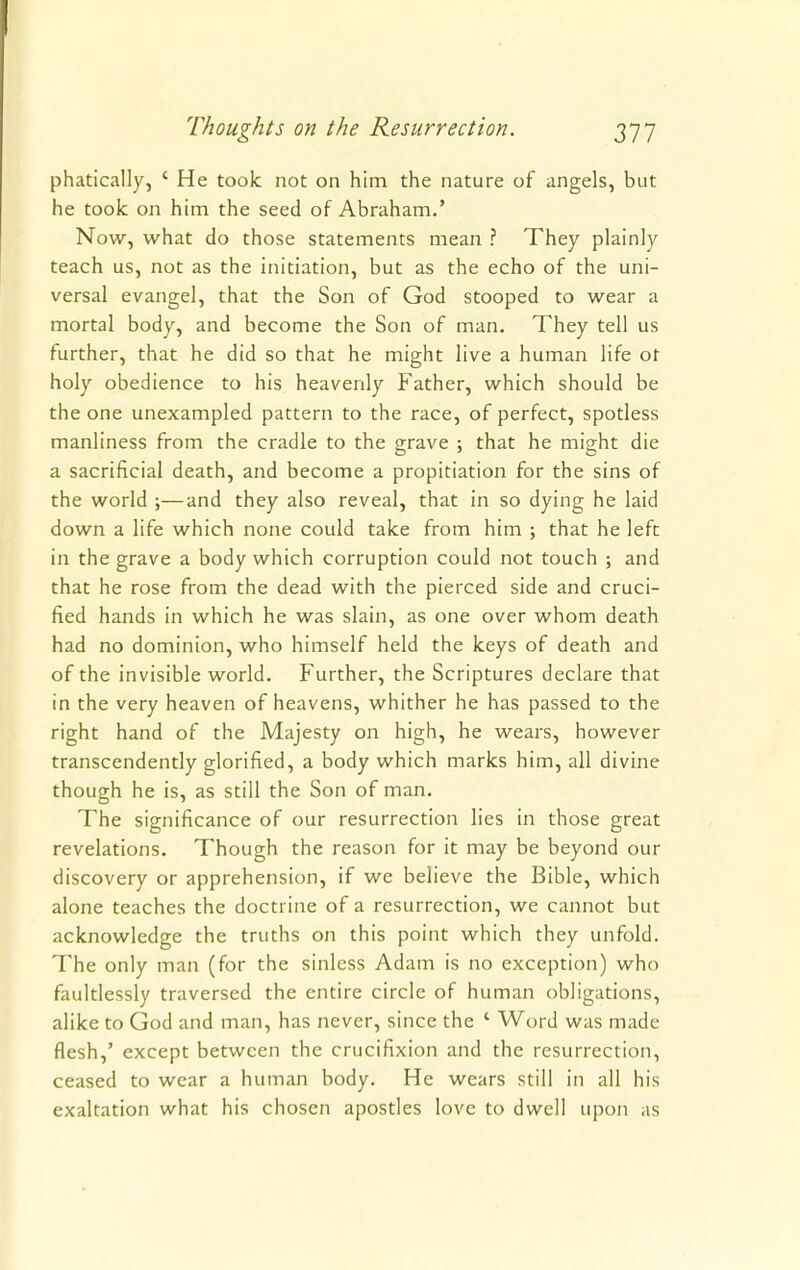 phatically, ' He took not on him the nature of angels, but he took on him the seed of Abraham.' Now, what do those statements mean ? They plainly teach us, not as the initiation, but as the echo of the uni- versal evangel, that the Son of God stooped to wear a mortal body, and become the Son of man. They tell us further, that he did so that he might live a human life or holy obedience to his heavenly Father, which should be the one unexampled pattern to the race, of perfect, spotless manliness from the cradle to the grave ; that he might die a sacrificial death, and become a propitiation for the sins of the world ;—and they also reveal, that in so dying he laid down a life which none could take from him ; that he left in the grave a body which corruption could not touch ; and that he rose from the dead with the pierced side and cruci- fied hands in which he was slain, as one over whom death had no dominion, who himself held the keys of death and of the invisible world. Further, the Scriptures declare that in the very heaven of heavens, whither he has passed to the right hand of the Majesty on high, he wears, however transcendently glorified, a body which marks him, all divine though he is, as still the Son of man. The significance of our resurrection lies in those great revelations. Though the reason for it may be beyond our discovery or apprehension, if we believe the Bible, which alone teaches the doctrine of a resurrection, we cannot but acknowledge the truths on this point which they unfold. The only man (for the sinless Adam is no exception) who faultlessly traversed the entire circle of human obligations, alike to God and man, has never, since the ' Word was made flesh,' except between the crucifixion and the resurrection, ceased to wear a human body. He wears still in all his exaltation what his chosen apostles love to dwell upon as