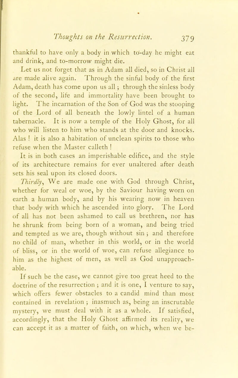 thankful to have only a body in which to-day he might eat and drink, and to-morrow might die. Let us not forget that as in Adam all died, so in Christ all are made alive again. Through the sinful body of the first Adam, death has come upon us all; through the sinless body of the second, life and immortality have been brought to light. The incarnation of the Son of God was the stooping of the Lord of all beneath the lowly lintel of a human tabernacle. It is now a temple of the Holy Ghost, for all who will listen to him who stands at the door and knocks. Alas ! it is also a habitation of unclean spirits to those who refuse when the Master calleth ! It is in both cases an imperishable edifice, and the style of its architecture remains for ever unaltered after death sets his seal upon its closed doors. Thirdly, We are made one with God through Christ, whether for weal or woe, by the Saviour having worn on earth a human body, and by his wearing now in heaven that body with which he ascended into glory. The Lord of all has not been ashamed to call us brethren, nor has he shrunk from being born of a woman, and being tried and tempted as we are, though without sin; and therefore no child of man, whether in this world, or in the world of bliss, or in the world of woe, can refuse allegiance to him as the highest of men, as well as God unapproach- able. If such be the case, we cannot give too great heed to the doctrine of the resurrection ; and it is one, I venture to say, which offers fewer obstacles to a candid mind than most contained in revelation ; inasmuch as, being an inscrutable mystery, we must deal with it as a whole. If satisfied, accordingly, that the Holy Ghost affirmed its reality, we can accept it as a matter of faith, on which, when we be-