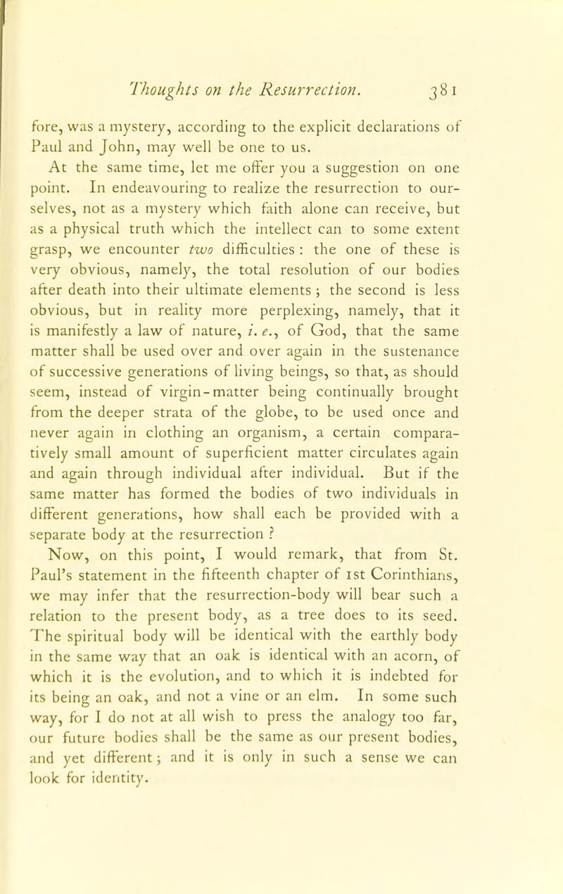 fore, was a mystery, according to the explicit declarations of Paul and John, may well be one to us. At the same time, let me offer you a suggestion on one point. In endeavouring to realize the resurrection to our- selves, not as a mystery which faith alone can receive, but as a physical truth which the intellect can to some extent grasp, we encounter two difficulties : the one of these is very obvious, namely, the total resolution of our bodies after death into their ultimate elements ; the second is less obvious, but in reality more perplexing, namely, that it is manifestly a law of nature, i. e., of God, that the same matter shall be used over and over again in the sustenance of successive generations of living beings, so that, as should seem, instead of virgin-matter being continually brought from the deeper strata of the globe, to be used once and never again in clothing an organism, a certain compara- tively small amount of superficient matter circulates again and again through individual after individual. But if the same matter has formed the bodies of two individuals in different generations, how shall each be provided with a separate body at the resurrection ? Now, on this point, I would remark, that from St. Paul's statement in the fifteenth chapter of 1st Corinthians, we may infer that the resurrection-body will bear such a relation to the present body, as a tree does to its seed. The spiritual body will be identical with the earthly body in the same way that an oak is identical with an acorn, of which it is the evolution, and to which it is indebted for its being an oak, and not a vine or an elm. In some such way, for I do not at all wish to press the analogy too far, our future bodies shall be the same as our present bodies, and yet different; and it is only in such a sense we can look for identity.