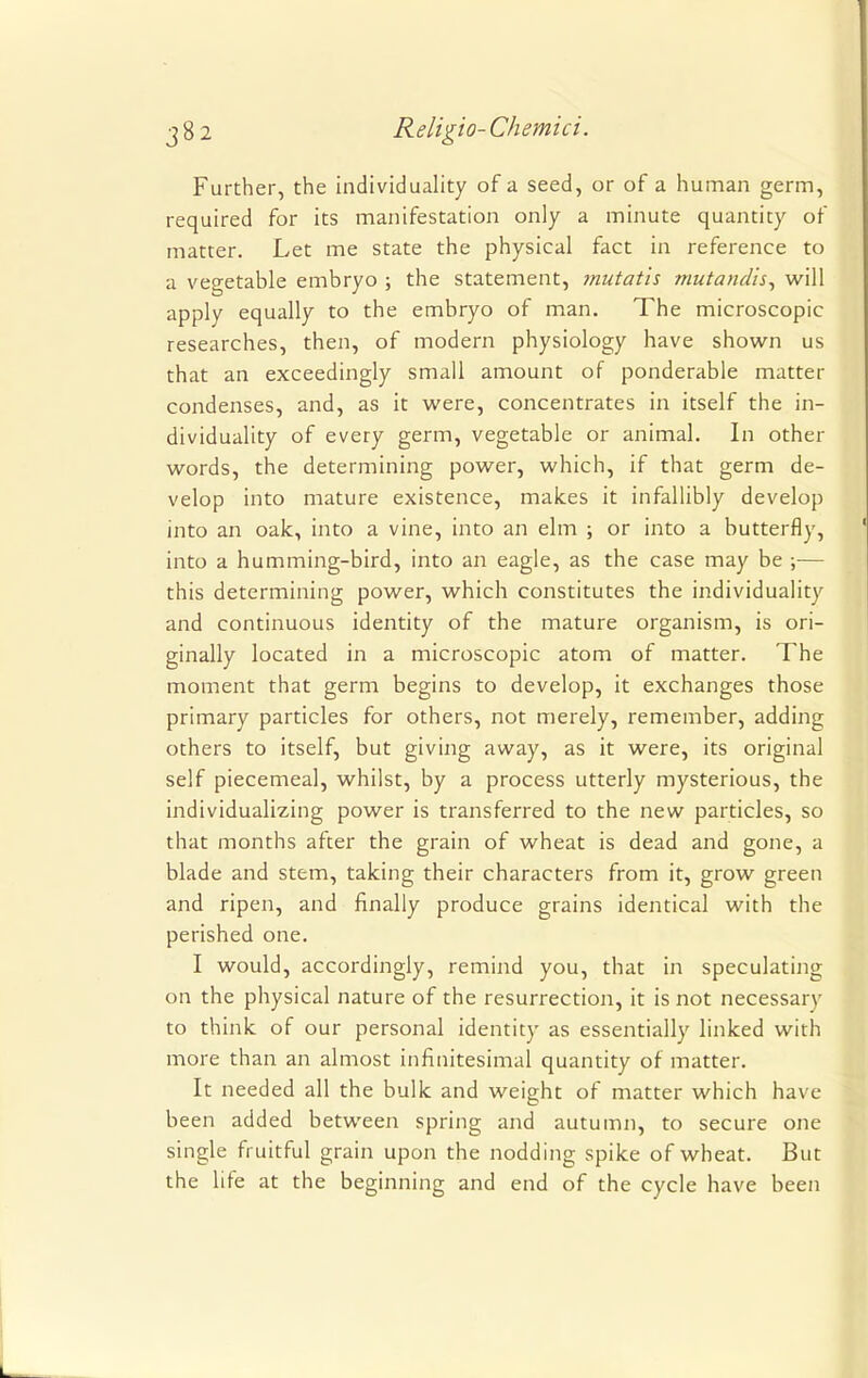 Further, the individuality of a seed, or of a human germ, required for its manifestation only a minute quantity of matter. Let me state the physical fact in reference to a vegetable embryo ; the statement, mutatis mutandis, will apply equally to the embryo of man. The microscopic researches, then, of modern physiology have shown us that an exceedingly small amount of ponderable matter condenses, and, as it were, concentrates in itself the in- dividuality of every germ, vegetable or animal. In other words, the determining power, which, if that germ de- velop into mature existence, makes it infallibly develop into an oak, into a vine, into an elm ; or into a butterfly, into a humming-bird, into an eagle, as the case may be ;— this determining power, which constitutes the individuality and continuous identity of the mature organism, is ori- ginally located in a microscopic atom of matter. The moment that germ begins to develop, it exchanges those primary particles for others, not merely, remember, adding others to itself, but giving away, as it were, its original self piecemeal, whilst, by a process utterly mysterious, the individualizing power is transferred to the new particles, so that months after the grain of wheat is dead and gone, a blade and stem, taking their characters from it, grow green and ripen, and finally produce grains identical with the perished one. I would, accordingly, remind you, that in speculating on the physical nature of the resurrection, it is not necessary to think of our personal identity as essentially linked with more than an almost infinitesimal quantity of matter. It needed all the bulk and weight of matter which have been added between spring and autumn, to secure one single fruitful grain upon the nodding spike of wheat. But the life at the beginning and end of the cycle have been