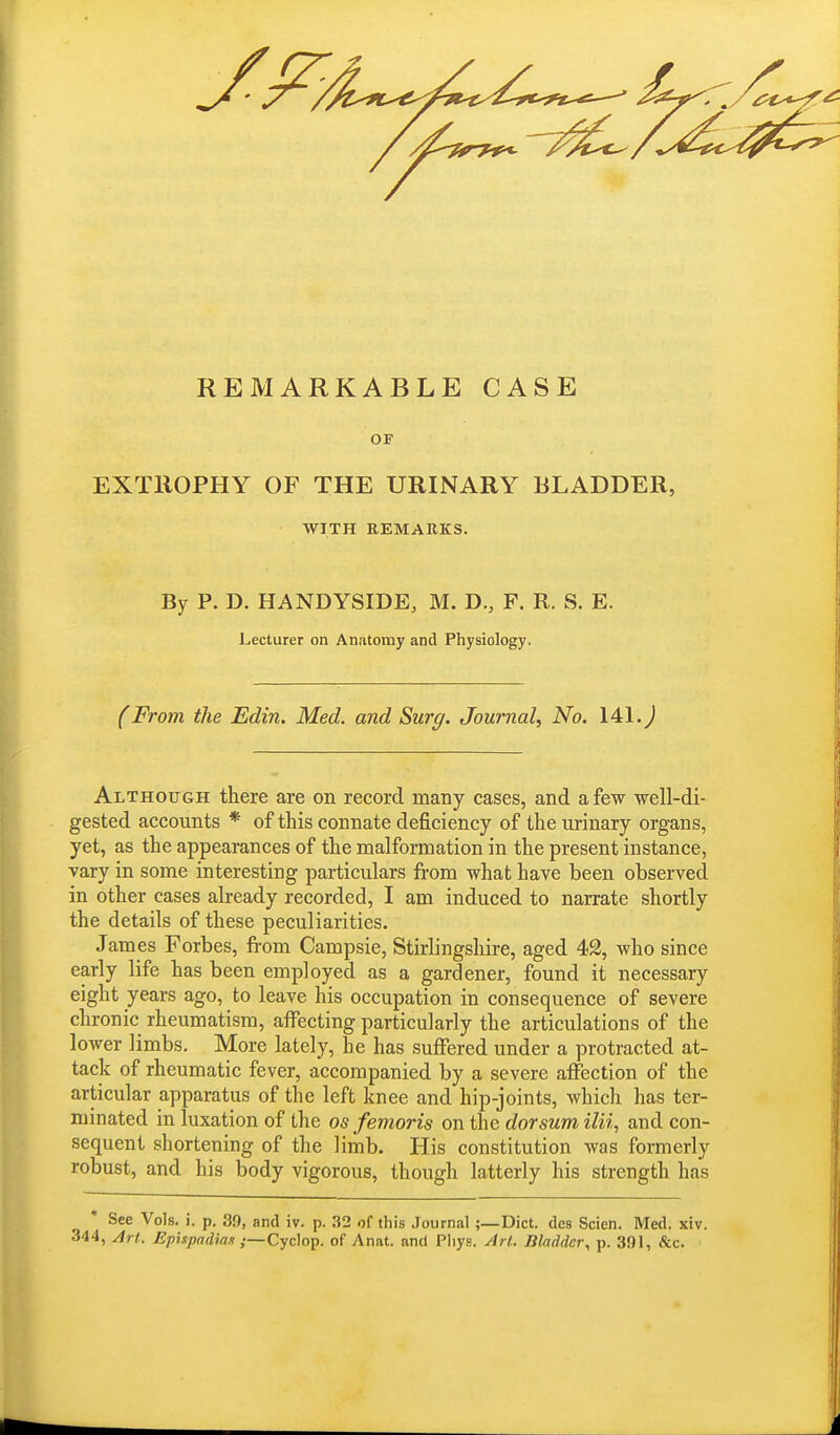 REMARKABLE CASE OF EXTROPHY OF THE URINARY BLADDER, WITH REMARKS. By P. D. HANDYSIDE, M. D., F. R. 8. E. Lecturer on Anatomy and Physiology. (From the Edin. Med. and Surg. Journal, No. 141. J Although there are on record many cases, and a few well-di- gested accounts * of this connate deficiency of the urinary organs, yet, as the appearances of the malformation in the present instance, vary in some interesting particulars from what have been observed in other cases already recorded, I am induced to narrate shortly the details of these peculiarities. James Forbes, from Campsie, Stirlingshire, aged 42, who since early life has been employed as a gardener, found it necessary eight years ago, to leave his occupation in consequence of severe chronic rheumatism, affecting particularly the articulations of the lower limbs. More lately, he has suffered under a protracted at- tack of rheumatic fever, accompanied by a severe affection of the articular apparatus of the left knee and hip-joints, which has ter- minated in luxation of the os femoris on the dorsum ilii, and con- sequent shortening of the limb. His constitution was formerly robust, and his body vigorous, though latterly his strength has * See Vols. i. p. 39, and iv. p. 32 of this Journal;—Diet, des Scien. Med. xiv. 344, Art. Epispadias ;—Cyclop, of Anat. and Pliys. Art. Bladder, p. 391, &c.