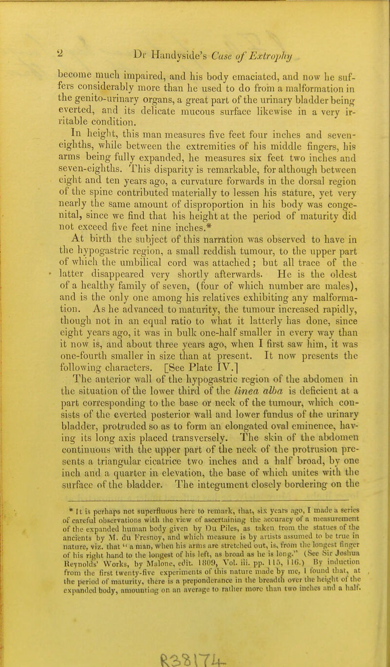 become much impaired, and his body emaciated, and now lie suf- fers considerably more than he used to do from a malformation in the genito-urinary organs, a great part of the urinary bladd er being everted, and its delicate mucous surface likewise in a very ir- ritable condition. In height, this man measures five feet four inches and seven- eighths, while between the extremities of his middle fingers, his arms being fully expanded, he measures six feet two inches and seven-eighths. This disparity is remarkable, for although between eight and ten years ago, a curvature forwards in the dorsal region of the spine contributed materially to lessen his stature, yet very nearly the same amount of disproportion in his body was conge- nital, since we find that his height at the period of maturity did not exceed five feet nine inches.* At birth the subject of this narration was observed to have in the hypogastric region, a small reddish tumour, to the upper part of which the umbilical cord was attached; but all trace of the latter disappeared very shortly afterwards. He is the oldest of a healthy family of seven, (four of which number are males), and is the only one among his relatives exhibiting any malforma- tion. As he advanced to maturity, the tumour increased rapidly, though not in an equal ratio to what it latterly has done, since eight years ago, it was in bulk one-half smaller in every way than it now is, and about three years ago, when I first saw him, it was one-fourth smaller in size than at present. It now presents the following characters. [See Plate IV.] The anterior wall of the hypogastric region of the abdomen in the situation of the lower third of the linea alba is deficient at a part corresponding to the base or neck of the tumour, which con- sists of the everted posterior wall and lower fundus of the urinary bladder, protruded so as to form an elongated oval eminence, hav- ing its long axis placed transversely. The skin of the abdomen continuous with the upper part of the neck of the protrusion pre- sents a triangular cicatrice two inches and a half broad, by one inch and a quarter in elevation, the base of which unites with the surface of the bladder. The integument closely bordering on the  It is perhaps not superfluous here to remark, that, six years ago, I made a series of careful observations with the view of ascertaining the accuracy of a measurement of the expanded human body given by Du Piles, as taken trom the statues of the ancients by M. du Krcsnoy, and which measure is by artists assumed to be true in nature, viz. that  a man, when his arms are stretched out, is, from the longest finger of his right hand to the longest of his left, as broad as he is long. (See Sir Joshua Reynolds' Works, by Malone, edit. IH09, Vol. iii. pp. 115, I KJ.) By induction from the first twenty-five experiments of this nature made by me, I found that, at the period of maturity, there is a preponderance in the breadth over the height of the expanded body, amounting on an average to rather more than two inches and a half.