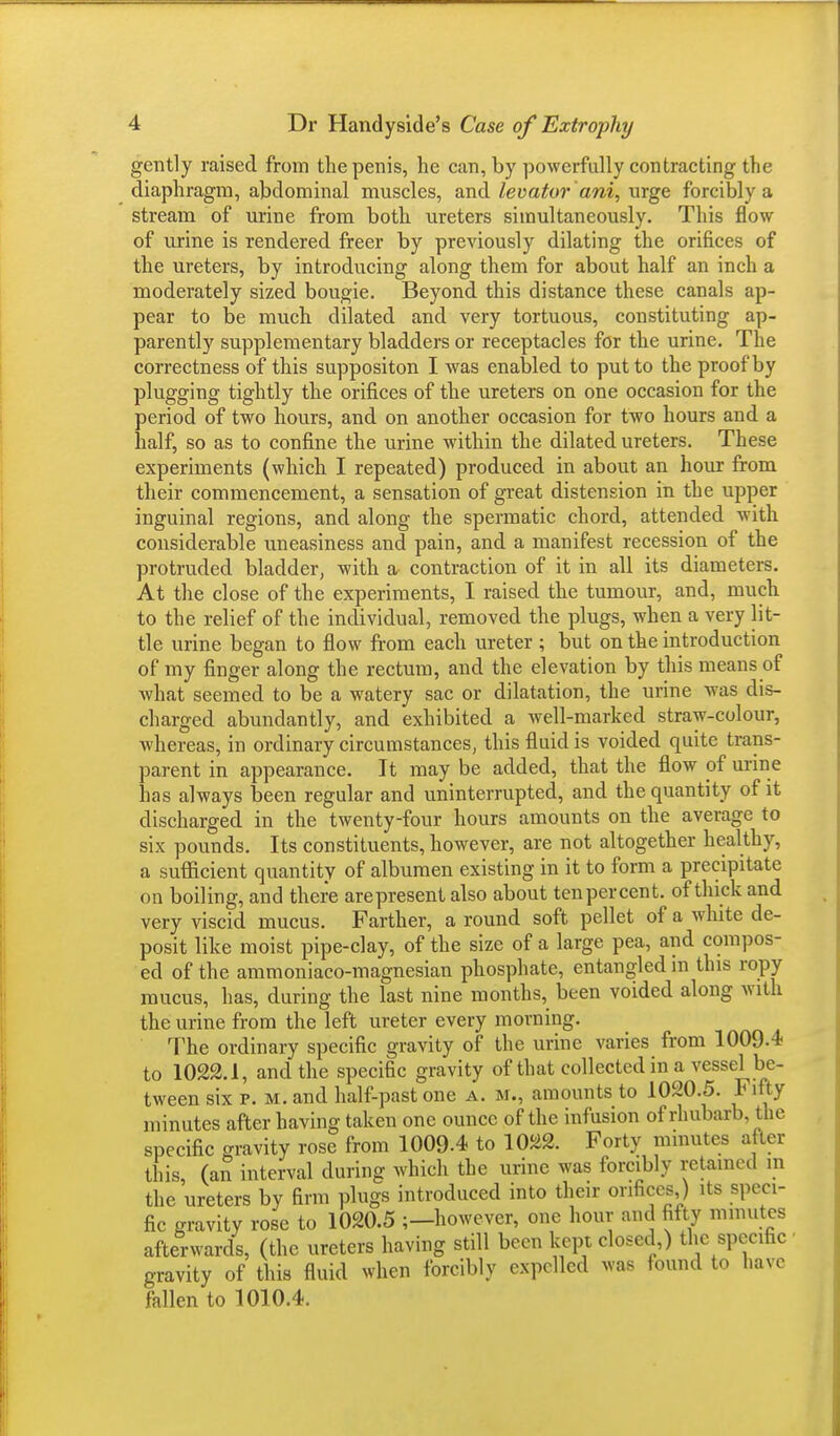 gently raised from the penis, he can, by powerfully contracting the diaphragm, abdominal muscles, and levator ani, urge forcibly a stream of urine from both ureters simultaneously. This flow of urine is rendered freer by previously dilating the orifices of the ureters, by introducing along them for about half an inch a moderately sized bougie. Beyond this distance these canals ap- pear to be much dilated and very tortuous, constituting ap- parently supplementary bladders or receptacles for the urine. The correctness of this suppositon I was enabled to put to the proof by plugging tightly the orifices of the ureters on one occasion for the period of two hours, and on another occasion for two hours and a half, so as to confine the urine within the dilated ureters. These experiments (which I repeated) produced in about an hour from their commencement, a sensation of great distension in the upper inguinal regions, and along the spermatic chord, attended with considerable uneasiness and pain, and a manifest recession of the protruded bladder, with a contraction of it in all its diameters. At the close of the experiments, I raised the tumour, and, much to the relief of the individual, removed the plugs, when a very lit- tle urine began to flow from each ureter ; but on the introduction of my finger along the rectum, and the elevation by this means of what seemed to be a watery sac or dilatation, the urine was dis- charged abundantly, and exhibited a well-marked straw-colour, whereas, in ordinary circumstances, this fluid is voided quite trans- parent in appearance. It may be added, that the flow of urine has always been regular and uninterrupted, and the quantity of it discharged in the twenty-four hours amounts on the average to six pounds. Its constituents, however, are not altogether healthy, a sufficient quantity of albumen existing in it to form a precipitate on boiling, and there arepresent also about ten percent, of thick and very viscid mucus. Farther, a round soft pellet of a white de- posit like moist pipe-clay, of the size of a large pea, and compos- ed of the ammoniaco-magnesian phosphate, entangled in this ropy mucus, has, during the last nine months, been voided along with the urine from the left ureter every morning. The ordinary specific gravity of the urine varies from 1009.1 to 1022.1, and the specific gravity of that collected in a vessel be- tween six p. M.and half-past one a. m., amounts to 1020.5. Fifty minutes after having taken one ounce of the infusion of rhubarb, the specific gravity rose from 1009.4 to 1022. Forty minutes after this, (an interval during which the urine was forcibly retained ra the ureters by firm plugs introduced into their orifices ) its speci- fic gravity rose to 1020.5 ;—however, one hour and fifty minutes afterwards, (the ureters having still been kept closed,) the specific gravity of this fluid when forcibly expelled was found to have fallen to 1010.4.