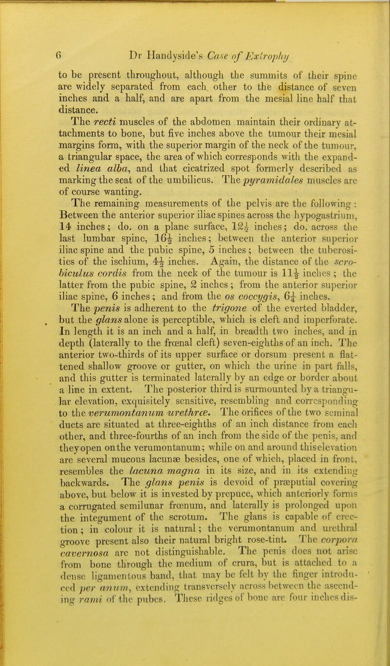 to be present throughout, although the summits of their spine are widely separated from each other to the distance of seven inches and a half, and are apart from the mesial line half that distance. The recti muscles of the abdomen maintain their ordinary at- tachments to bone, but five inches above the tumour their mesial margins fonn, with the superior margin of the neck of the tumour, a triangular space, the area of which corresponds with the expand- ed linea alba, and that cicatrized spot formerly described as marking the seat of the umbilicus. The pyramidales muscles arc of course wanting. The remaining measurements of the pelvis are the following: Between the anterior superior iliac spines across the hypogastrium, 14 inches; do. on a plane surface, 12^ inches; do. across the last lumbar spine, 16^ inches; between the anterior superior iliac spine and the pubic spine, 5 inches; between the tuberosi- ties of the ischium, 4|- inches. Again, the distance of the scro- biculus cordis from the neck of the tumour is W\ inches ; the latter from the pubic spine, 2 inches ; from the anterior superior iliac spine, 6 inches; and from the os coccygis, 6^ inches. The penis is adherent to the trigone of the everted bladder, but the glans alone is perceptible, which is cleft and imperforate. In length it is an inch and a half, in breadth two inches, and in depth (laterally to the frcenal cleft) seven-eighths of an inch. The anterior two-thirds of its upper surface or dorsum present a flat- tened shallow groove or gutter, on which the urine in part falls, and this gutter is terminated laterally by an edge or border about a line in extent. The posterior third is surmounted by a triangu- lar elevation, exquisitely sensitive, resembling and corresponding to the verumontanum urethrce. The orifices of the two seminal ducts are situated at three-eighths of an inch distance from each other, and three-fourths of an inch from the side of the penis, and they open on the verumontanum; while on and around thiselevation are several mucous lacunae besides, one of which, placed in front, resembles the lacuna magna in its size, and in its extending backwards. The glans penis is devoid of preputial covering above, but below it is invested by prepuce, which anteriorly form a corrugated semilunar frcenum, and laterally is prolonged upon the integument of the scrotum. The glans is capable of erec- tion ; in colour it is natural; the verumontanum and urethral groove present also their natural bright rose-tint. The corpora cavernosa are not distinguishable. The penis does not arise from bone through the medium of crura, but is attached to a dense ligamentous band, that may be felt by the finger introdu- ced per anum, extending transversely across between the ascend- ing rami of the pubes. These ridges of bone are four inches dis-