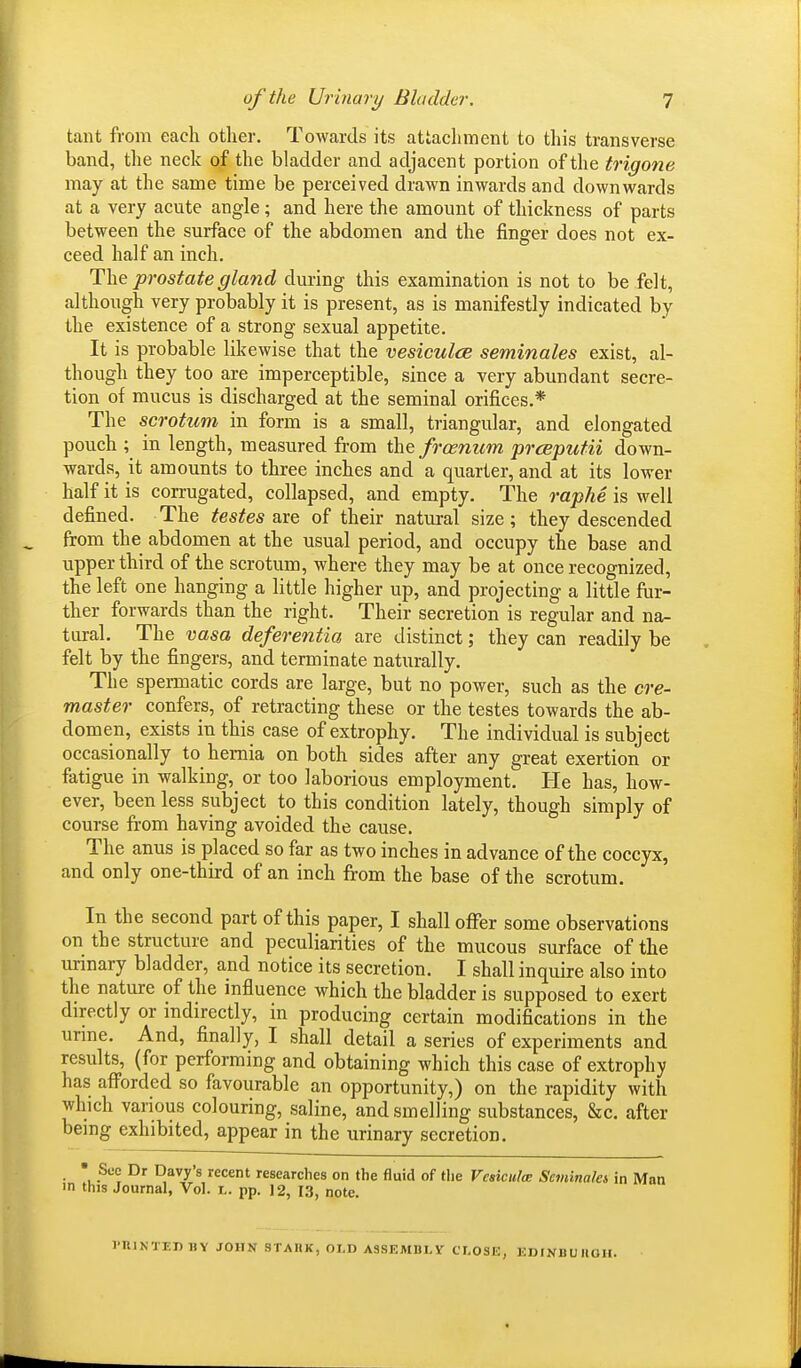 taut from each other. Towards its attachment to this transverse band, the neck of the bladder and adjacent portion of the trigone may at the same time be perceived drawn inwards and downwards at a very acute angle; and here the amount of thickness of parts between the surface of the abdomen and the finger does not ex- ceed half an inch. The prostate gland during this examination is not to be felt, although very probably it is present, as is manifestly indicated by the existence of a strong sexual appetite. It is probable likewise that the vesiculce seminales exist, al- though they too are imperceptible, since a very abundant secre- tion of mucus is discharged at the seminal orifices.* The scrotum in form is a small, triangular, and elongated pouch ; in length, measured from the frcenitrn prceputii down- wards, it amounts to three inches and a quarter, and at its lower half it is corrugated, collapsed, and empty. The raphe is well defined. The testes are of their natural size; they descended from the abdomen at the usual period, and occupy the base and upper third of the scrotum, where they may be at once recognized, the left one hanging a little higher up, and projecting a little fur- ther forwards than the right. Their secretion is regular and na- tural. The vasa deferentia are distinct; they can readily be felt by the fingers, and terminate naturally. The spermatic cords are large, but no power, such as the cre- master confers, of retracting these or the testes towards the ab- domen, exists in this case of extrophy. The individual is subject occasionally to hernia on both sides after any great exertion or fatigue in walking, or too laborious employment. He has, how- ever, been less subject to this condition lately, though simply of course from having avoided the cause. The anus is placed so far as two inches in advance of the coccyx, and only one-third of an inch from the base of the scrotum. In the second part of this paper, I shall offer some observations on the structure and peculiarities of the mucous surface of the urinary bladder, and notice its secretion. I shall inquire also into the nature of the influence which the bladder is supposed to exert directly or indirectly, in producing certain modifications in the urine. And, finally, I shall detail a series of experiments and results, (for performing and obtaining which this case of extrophy has afforded so favourable an opportunity,) on the rapidity with which various colouring, saline, and smelling substances, Sec after being exhibited, appear in the urinary secretion. See Dr Davy's recent researches on the fluid of the Vesiculce Seminalet in Man in this Journal, Vol. l. pp. 12, 13, note. 1'IUNTEJ) HY JOHN STARK, OLD ASSEMBLY CLOSE, EDINBURGH.