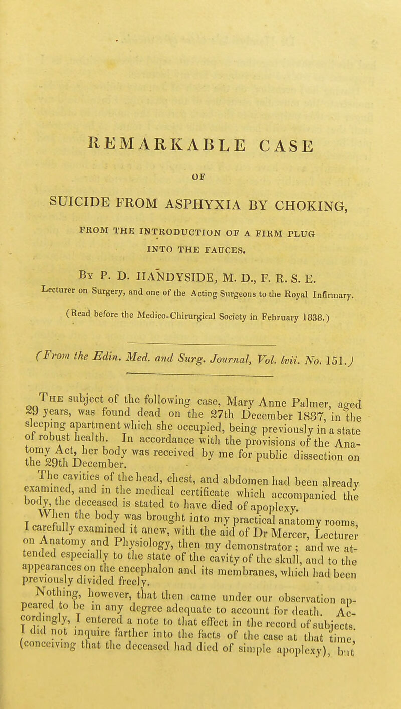 REMARKABLE CASE OF SUICIDE FROM ASPHYXIA BY CHOKING, FROM THE INTRODUCTION OF A FIRM PLUG INTO THE FAUCES. By p. D. HANDYSIDE, M. D., F. R. S. E. Lecturer on Surgery, and one of the Acting Surgeons to the Royal Infirmary. (Read before the Medico-Chirurgical Society in February 1838.) (From the Edin. Med. and Surg, Journal, Vol Ivii. No. 151.; The subject of the following case, Mary Anne Palmer, a^ed ^9jears, was found dead on the 27th December 1837 in the sleeping apartment which she occupied, being previously in a state ot robust health In accordance with the provisions of the Ana- iStlfbL^em^^^^^^^ P^^^'^ - The cavities of the head, chest, and abdomen had been already exammed, and in the medical certificate which accompanied the body the deceased is stated to have died of apoplexy. When the body was brought into my practical anatomy rooms, I carefully examined it anew, with the aid of Dr Mercer, Lecture on Anatomy and Physiology, then my demonstrator; ^nd we at- tended especially to the state of the cavity of the skull, and to the appearanceson the encephalon and its membranes, which had been previously divided freely. ' f^u oeen Nothing, however, that then came under our observation an- pearcd to be in any degree adequate to account for death. Ac- cordingly, 1 entered a note to that effect in the record of subiects 1 did not inquire farther into the facts of the case at that time' (conceiving that the deceased had died of simple apoplexy) b'lt