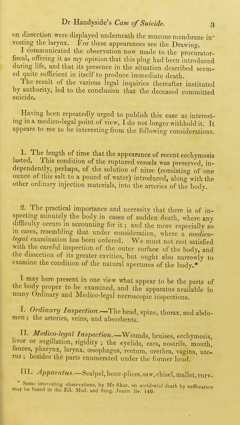 on dissection were displayed underneath the mucous membrane in- vesting the larynx. For these appearances see the Drawing. I communicated the observation now made to the procurator- fiscal, offering it as my opinion that this plug had been introduced during life, and that its presence in the situation described seem- ed quite sufficient in itself to produce immediate death. The result of the various legal inquiries thereafter instituted by a,uthority, led to the conclusion that the deceased committed suicide. Having been repeatedly urged to publish this case as interest- ing m a medico-legal point of view, I do not longer withhold it. It appears to me to be interesting from the following considerations. 1. The length of time that the appearance of recent ecchymosis lasted. This condition of the ruptured vessels was preserved, in- dependently, perhaps, of the solution of nitre (consisting of'one ounce of this salt to a pound of water) introduced, along with the other ordinary injection materials, into the arteries of the body. 2. The practical importance and necessity that there is of in- specting minutely the body in cases of sudden death, where any difficulty occurs m accounting for it; and the more especially so in cases, resembling that under consideration, where a medico- legal examination has been ordered. We must not rest satisfied with the careful inspection of the outer surface of the body, and the dissection of its greater cavities, but ought also narrowly to examine the condition of the natural apertures of the body.* I may here present in one view what appear to be the parts of the body proper to be examined, and the apparatus available in many Ordinary and Medico-legal necroscopic inspections. I. Ordinary Inspection.head, spine, thorax, and abdo- men ; the arteries, veins, and absorbents. II. Medicolegal [nspection.-.WonnAs,hm\ses,ecc\\yi-no?,h, hvor or sugiUation, rigidity ; the eyelids, ears, nostrils, mouth, fauces, pharynx, larynx, oesophagus, rectum, urethra, vagina, ute- rus ; besides the parts enumerated under the former head. III. Apparatus.—Scalpel,bone-pliers,saw,chisel,mallet,curv- • Some interesting observations, by Mr Skac, on acctdr.nlal death by suffocation may be found in the Ed. Med. and Surg. .Journ. liv. 149. canon