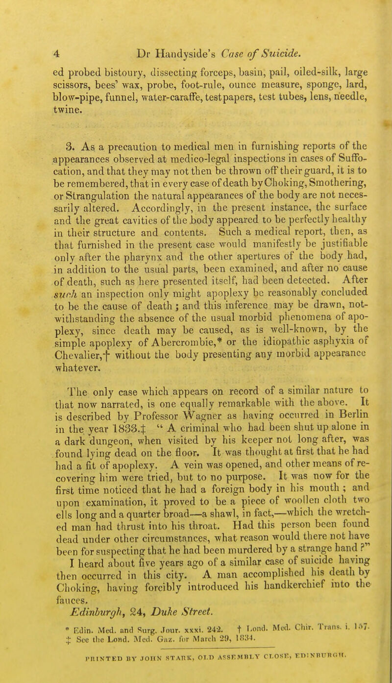 ed probed bistoury, dissecting forceps, basin, pail, oiled-silk, large scissors, bees' wax, probe, foot-rule, ounce measure, sponge, lard, blow-pipe, funnel, water-caraffe, test papers, test tubes, lens, needle, twine. 3. As a precaution to medical men in furnishing reports of the appearances observed at raedico-legal inspections in cases of Suffo- cation, and that they may not then be thrown off their guard, it is to be remembered, that in every case of death byChoking, Smothering, or Strangulation the natural appearances of the body are not neces- sarily altered. Accordingly, in the present instance, the surface and the great cavities of the body appeared to be perfectly healthy in their structure and contents. Such a medical report, then, as that furnished in the present case would manifestly be justifiable only after the pharynx and the other apertures of the body had, in addition to the usual parts, been examined, and after no cause of death, such as here presented itself, had been detected. After siinh an inspection only might apoplexy be reasonably concluded to be the cause of death ; and this inference may be drawn, not- withstanding the absence of the usual morbid phenomena of apo- plexy, since death may be caused, as is well-known, by the simple apoplexy of Abercrombie,* or the idiopathic asphyxia of Chevalier,-j- without the body presenting any morbid appearance whatever. The only case which appears on record of a similar nature to that now narrated, is one equally remarkable with the above. It is described by Professor Wagner as having occtirred in Berlin in the year 1833.t  A criminal who had been shut up alone in a dark dungeon, when visited by his keeper not long after, was found lying dead on the floor. It was thought at first that he had had a fit of apoplexy. A vein was opened, and other means of re- covering him were tried, but to no purpose. It was now for the first time noticed that he had a foreign body in his mouth ; and upon examination, it proved to be a piece of woollen cloth two ells long and a quarter broad—a shawl, in fact,—which the wretch- ed man had thrust into his throat. Had this person been found dead under other circumstances, what reason would there not have been for suspecting that he had been murdered by a strange hand ? I heard about five years ago of a similar case of suicide having then occurred in this city. A man accomplished his death by Choking, having forcibly introduced his handkerchief into the fauces. Edinburgh^ 24, Duke Street. * Edin. Med. and Surg. .Tour. xxxi. 242. t '-o''- Cl»'>'- Trans, i. U)7- + See the Lond. Med. Gnz. for March 29, l!t:{4. PniNTED BY JOHN STAT1K, OLD ASSEMBLY CT.OSF, tDiNBITnOH.