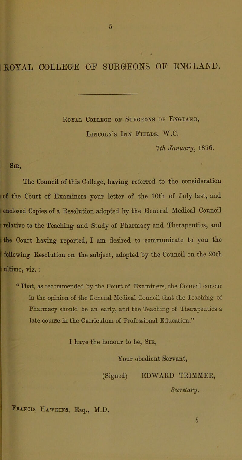 ROYAL COLLEGE OF SURGEONS OF ENGLAND. Royal College of Surgeons of England, Lincoln’s Inn Fields, W.C. 1th January, 1876. Sir, The Council of this College, haying referred to the consideration 1 of the Court of Examiners your letter of the 10th of July last, and ■ enclosed Copies of a Resolution adopted by the General Medical Council relative to the Teaching and Study of Pharmacy and Therapeutics, and the Court haying reported, I am desired to communicate to you the following Resolution on the subject, adopted by the Council on the 20th ultimo, viz.: “ That, as recommended by the Court of Examiners, the Council concur in the opinion of the General Medical Council that the Teaching of Pharmacy should be an early, and the Teaching of Therapeutics a late course in the Curriculum of Professional Education.” I have the honour to be, Sir, Your obedient Servant, (Signed) EDWARD TRIMMER, Secretary. Francis Hawkins, Esq., M.D. h