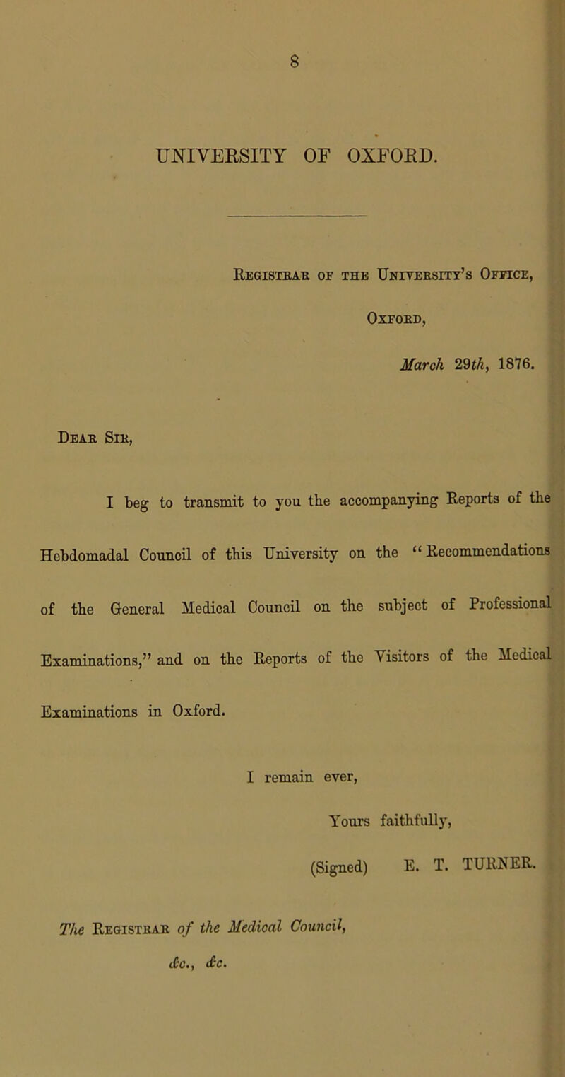 UNIVERSITY OF OXFORD. Registbab of the University's Office, Oxfoed, March 29th, 1876. Deab Sib, I beg to transmit to you the accompanying Reports of the Hebdomadal Council of this University on the “Recommendations of the General Medical Council on the subject of Professional Examinations,” and on the Reports of the Visitors of the Medical Examinations in Oxford. I remain ever, Yom’s faithfully, (Signed) E. T. TURNER. The Registbab of the Medical Council, <£c., <£c.