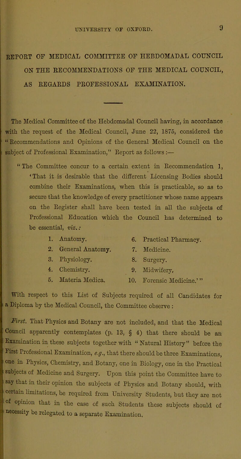 REPORT OF MEDICAL COMMITTEE OF HEBDOMADAL COUNCIL ON THE EE COMMENDATIONS OF THE MEDICAL COUNCIL, AS REGARDS PROFESSIONAL EXAMINATION. The Medical Committee of the Hebdomadal Council having, in accordance with the request of the Medical Council, June 22, 1875, considered the “ Recommendations and Opinions of the General Medical Council on the subject of Professional Examination,” Report as follows :— “ The Committee concur to a certain extent in Recommendation 1, ‘That it is desirable that the different Licensing Bodies should combine their Examinations, when this is practicable, so as to secure that the knowledge of every practitioner whose name appears on the Register shall have been tested in all the subjects of Professional Education which the Council has determined to be essential, viz.: With respect to this List of Subjects required of all Candidates for a Diploma by the Medical Council, the Committee observe : First. That Physics and Botany are not included, and that the Medical Council apparently contemplates (p. 13, § 4) that there should be an Examination in these subjects together with “ Natural History” before the First Professional Examination, e.g., that there should be three Examinations, one in Physics, Chemistry, and Botany, one in Biology, one in the Practical subjects of Medicine and Surgery. Upon this point the Committee have to say that in then- opinion the subjects of Physics and Botany should, with certain limitations, be required from University Students, but they are not of opinion that in the case of such Students these subjects should of necessity be relegated to a separate Examination. 1. Anatomy. 2. General Anatomy. 6. Practical Pharmacy. 7. Medicine. 8. Surgery. 9. Midwifery, 10. Forensic Medicine.’ ” 3. Physiology. 4. Chemistry. 5. Materia Medica.