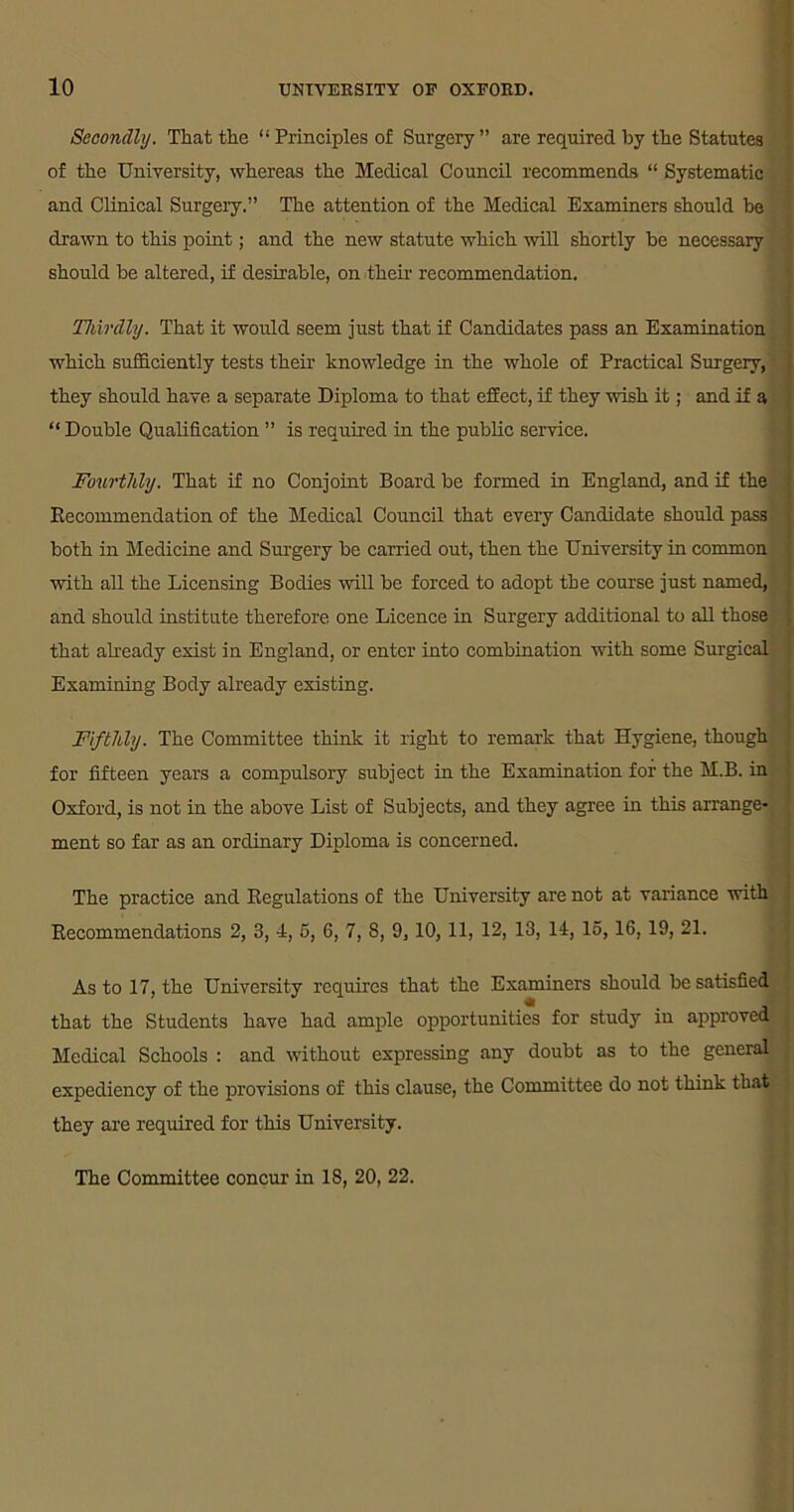 Secondly. That the “Principles of Surgery” are required by the Statutes of the University, whereas the Medical Council recommends “ Systematic and Clinical Surgery.” The attention of the Medical Examiners should be drawn to this point; and the new statute which will shortly be necessary should be altered, if desirable, on their recommendation. Thirdly. That it would seem just that if Candidates pass an Examination ; which sufficiently tests their knowledge in the whole of Practical Surgery, they should have a separate Diploma to that effect, if they wish it; and if a “ Double Qualification ” is required in the public service. Fourthly. That if no Conjoint Board be formed in England, and if the Recommendation of the Medical Council that every Candidate should pass both in Medicine and Surgery be carried out, then the University in common with all the Licensing Bodies will be forced to adopt the course just named, and should institute therefore one Licence in Surgery additional to all those . that already exist in England, or enter into combination with some Surgical Examining Body already existing. Fifthly. The Committee think it right to remark that Hygiene, though for fifteen years a compulsory subject in the Examination for the M.B. in Oxford, is not in the above List of Subjects, and they agree in this arrange- ment so far as an ordinary Diploma is concerned. The practice and Kegulations of the University are not at variance with Recommendations 2, 3, 4, 5, 6, 7, 8, 9, 10, 11, 12, 13, 14, 15,16,19, 21. As to 17, the University requires that the Examiners should be satisfied that the Students have had ample opportunities for study in approved Medical Schools : and without expressing any doubt as to the general expediency of the provisions of this clause, the Committee do not think that they are required for this University. ✓ The Committee concur in 18, 20, 22.