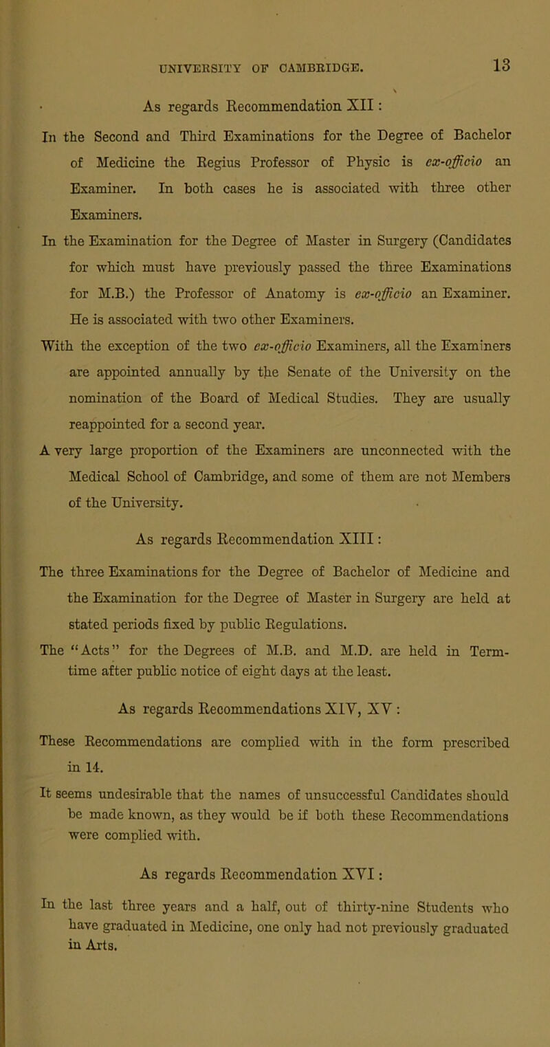 • As regards Recommendation XII: In the Second and Third Examinations for the Degree of Bachelor of Medicine the Regius Professor of Physic is ex-officio an Examiner. In both cases he is associated with three other Examiners. In the Examination for the Degree of Master in Surgery (Candidates for which must have previously passed the three Examinations for M.B.) the Professor of Anatomy is ex-officio an Examiner. He is associated with two other Examiners. With the exception of the two ex-officio Examiners, all the Examiners are appointed annually by the Senate of the University on the nomination of the Board of Medical Studies. They are usually reappointed for a second year. A very large proportion of the Examiners are unconnected with the Medical School of Cambridge, and some of them are not Members of the University. As regards Recommendation XIII: The three Examinations for the Degree of Bachelor of Medicine and the Examination for the Degree of Master in Surgery are held at stated periods fixed by public Regulations. The “Acts” for the Degrees of M.B. and M.D. are held in Term- time after public notice of eight days at the least. As regards Recommendations XIY, XY : These Recommendations are complied with in the form prescribed in 14. It seems undesirable that the names of unsuccessful Candidates should be made known, as they would be if both these Recommendations were complied with. As regards Recommendation XYI: In the last three years and a half, out of thirty-nine Students who have graduated in Medicine, one only had not previously graduated in Arts.