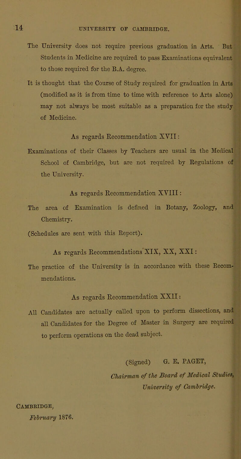 The University does not require previous graduation in Arts. But Students in Medicine are required to pass Examinations equivalent to those required for the B.A. degree. It is thought that the Course of Study required for graduation in Arts (modified as it is from time to time with reference to Arts alone) may not always be most suitable as a preparation for the study of Medicine. As regards Recommendation XVII: Examinations of their Classes by Teachers are usual in the Medical School of Cambridge, but are not required by Regulations of the University. As regards Recommendation XVIII: The area of Examination is defined in Botany, Zoology, and Chemistry. (Schedules are sent with this Report). As regards Recommendations XIX, XX, XXI: The practice of the University is in accordance with these Recom- mendations. As regards Recommendation XXII: All Candidates are actually called upon to perform dissections, and all Candidates for the Degree of Master in Surgery are required to perform operations on the dead subject. (Signed) G. E. PAGET, Chairman of the Board of Medical Studies, University of Cambridge. Cambridge, February 1876.