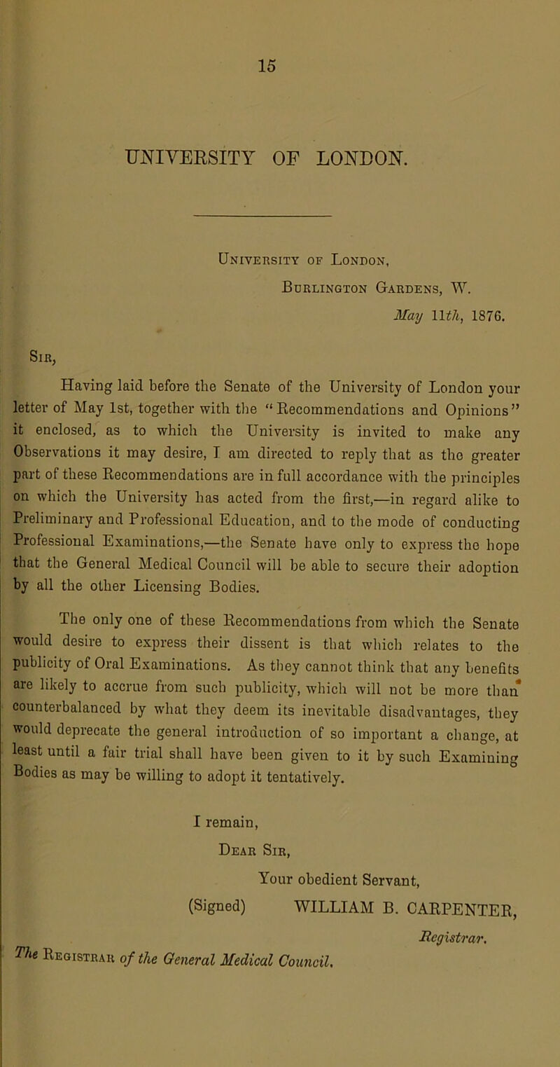 UNIVERSITY OF LONDON. University of London, Burlington Gardens, W. May llth, 1876. Sib, Having laid before the Senate of the University of London your letter of May 1st, together with the “Recommendations and Opinions” it enclosed, as to which the University is invited to make any Observations it may desire, I am directed to reply that as the greater part of these Recommendations are in full accordance with the principles on which the University has acted from the first,—in regard alike to Preliminary and Professional Education, and to the mode of conducting Professional Examinations,—the Senate have only to express the hope that the General Medical Council will be able to secure their adoption by all the other Licensing Bodies. The only one of these Recommendations from which the Senate would desire to express their dissent is that which relates to the publicity of Oral Examinations. As they cannot think that any benefits are likely to accrue from sucb publicity, which will not be more than counterbalanced by what they deem its inevitable disadvantages, they would deprecate the general introduction of so important a change, at least until a fair trial shall have been given to it by such Examining Bodies as may be willing to adopt it tentatively. I remain, Dear Sir, Your obedient Servant, (Signed) WILLIAM B. CARPENTER, Registrar. The Registrar of the General Medical Council.
