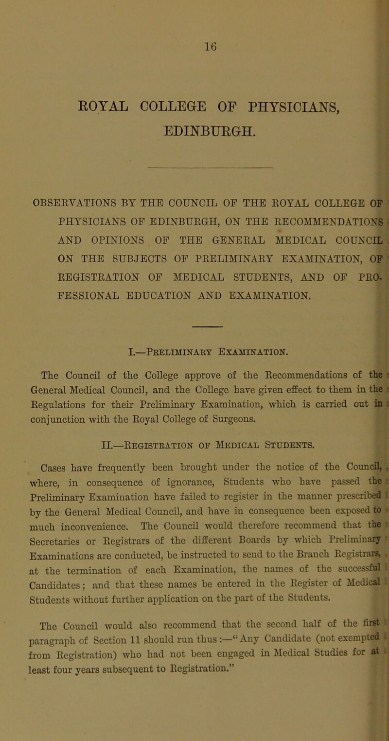 ROYAL COLLEGE OF PHYSICIANS, EDINBURGH. OBSERVATIONS BY THE COUNCIL OP THE ROYAL COLLEGE OF PHYSICIANS OP EDINBURGH, ON THE RECOMMENDATIONS AND OPINIONS OP THE GENERAL MEDICAL COUNCIL . ON THE SUBJECTS OP PRELIMINARY EXAMINATION, OP REGISTRATION OP MEDICAL STUDENTS, AND OP PRO- FESSIONAL EDUCATION AND EXAMINATION. I.—Preliminary Examination. The Council of the College approve of the Recommendations of the s General Medical Council, and the College have given effect to them in the - Regulations for their Preliminary Examination, which is carried out in conjunction with the Royal College of Surgeons. II.—Registration of Medical Students. Cases have frequently been brought under the notice of the Council, . where, in consequence of ignorance, Students who have passed the Preliminary Examination have failed to register in the manner prescribed l by the General Medical Council, and have in consequence been exposed to much inconvenience. The Council would therefore recommend that the Secretaries or Registrars of the different Boards by which Preliminary Examinations are conducted, be instructed to send to the Branch Registrars, , at the termination of each Examination, the names of the successful 1 Candidates; and that these names be entered in the Register of Medical I Students without further application on the part of the Students. The Council would also recommend that the second half of the first i paragraph of Section 11 should run thus Any Candidate (not exempted from Registration) who had not been engaged in Medical Studies for at least four years subsequent to Registration.”