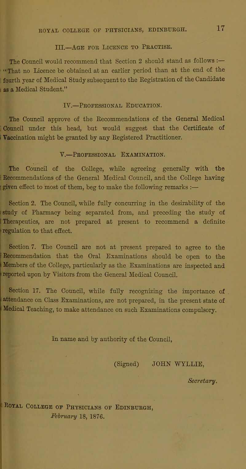 III.—Age for Licence to Practise. The Council would recommend that Section 2 should stand as follows :— “That no Licence be obtained at an earlier period than at the end of the fourth year of Medical Study subsequent to the Registration of the Candidate i as a Medical Student.” IV.—Professional Education. The Council approve of the Recommendations of the General Medical Council under this head, but would suggest that the Certificate of • Vaccination might be granted by any Registered Practitioner. V.—Professional Examination. The Council of the CoUege, while agreeing generally with the j Recommendations of the General Medical Council, and the College having : given effect to most of them, beg to make the following remarks :— Section 2. The Council, while fully concurring in the desirability of the study of Pharmacy being separated from, and preceding the study of ! Therapeutics, are not prepared at present to recommend a definite i regulation to that effect. Section 7. The Council are not at present prepared to agree to the I Recommendation that the Oral Examinations should be open to the Members of the College, particularly as the Examinations are inspected and i reported upon by Visitors from the General Medical Council. Section 17. The Council, while fully recognizing the importance of attendance on Class Examinations, are not prepared, in the present state of Medical Teaching, to make attendance on such Examinations compulsory. In name and by authority of the Council, (Signed) JOHN WYLLIE, Secretary. Royal College of Physicians of Edinburgh, February 18, 1876.