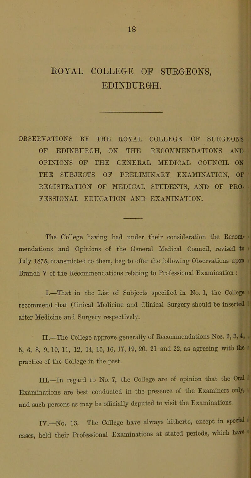 ROYAL COLLEGE OF SURGEONS, EDINBURGH. OBSERVATIONS BY THE EOYAL COLLEGE OF SURGEONS OF EDINBURGH, ON THE RECOMMENDATIONS AND OPINIONS OF THE GENERAL MEDICAL COUNCIL ON THE SUBJECTS OF PRELIMINARY EXAMINATION, OF REGISTRATION OF MEDICAL STUDENTS, AND OF PRO- FESSIONAL EDUCATION AND EXAMINATION. The College having had under their consideration the Recom- • mendations and Opinions of the General Medical Council, revised to July 1875, transmitted to them, beg to offer the foRowing Observations upon I Branch V of the Recommendations relating to Professional Examination : I.—That in the List of Subjects specified in No. 1, the College : recommend that Clinical Medicine and Clinical Surgery should be inserted : after Medicine and Surgery respectively. II.—The College approve generally of Recommendations Nos. 2, 3, 4, 6, 6, 8, 9, 10, 11, 12, 14, 15, 16, 17, 19, 20, 21 and 22, as agreeing with the practice of the College in the past. III. —In regard to No. 7, the College are of opinion that the Oral Examinations are best conducted in the presence of the Examiners only, and such persons as may be officially deputed to visit the Examinations. IV, _No. 13. The College have always hitherto, except in special, Cases, held their Professional Examinations at stated periods, which have