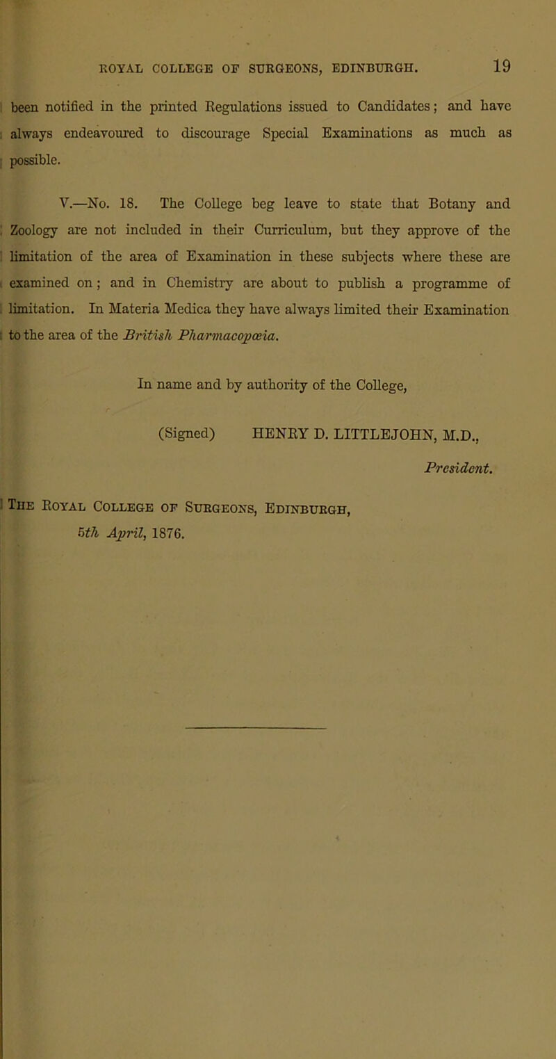 been notified in the printed Regulations issued to Candidates; and have always endeavoured to discourage Special Examinations as much as possible. V.—No. 18. The College beg leave to state that Botany and ! Zoology are not included in their Curriculum, but they approve of the limitation of the area of Examination in these subjects where these are , examined on; and in Chemistry are about to publish a programme of limitation. In Materia Medica they have always limited their Examination to the area of the British Pharmacopoeia. In name and by authority of the College, (Signed) HENRY D. LITTLEJOHN, M.D., President. 1 The Royal College of Surgeons, Edinburgh, 5th April, 1876.