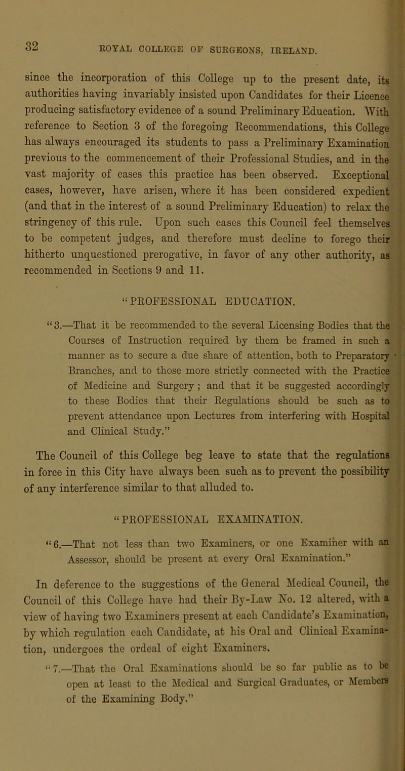 since the incorporation of this College up to the present date, its authorities having invariably insisted upon Candidates for their Licence producing satisfactory evidence of a sound Preliminary Education. With reference to Section 3 of the foregoing Recommendations, this College has always encouraged its students to pass a Preliminary Examination previous to the commencement of their Professional Studies, and in the vast majority of cases this practice has been observed. Exceptional cases, however, have arisen, where it has been considered expedient (and that in the interest of a sound Preliminary Education) to relax the stringency of this rule. Upon such cases this Council feel themselves to be competent judges, and therefore must decline to forego their hitherto unquestioned prerogative, in favor of any other authority, as recommended in Sections 9 and 11. “ PROFESSIONAL EDUCATION. “ 3.—That it be recommended to the several Licensing Bodies that the Courses of Instruction required by them be framed in such a manner as to secure a due share of attention, both to Preparatory • Branches, and to those more strictly connected with the Practice of Medicine and Surgery; and that it be suggested accordingly to these Bodies that their Regulations should be such as to prevent attendance upon Lectures from interfering with Hospital and Clinical Study.” The Council of this College beg leave to state that the regulations in force in this City have always been such as to prevent the possibility of any interference similar to that alluded to. “PROFESSIONAL EXAMINATION. “6.—That not less than two Examiners, or one Examiner with an Assessor, should be present at every Oral Examination.” In deference to the suggestions of the General Medical Council, the Council of this College have had their By-Law No. 12 altered, with a view of having two Examiners present at each Candidate’s Examination, by which regulation each Candidate, at his Oral and Clinical Examina* tion, undergoes the ordeal of eight Examiners. “ 7—That the Oral Examinations should be so far public as to be open at least to the Medical and Surgical Graduates, or Members of the Examining Body.”