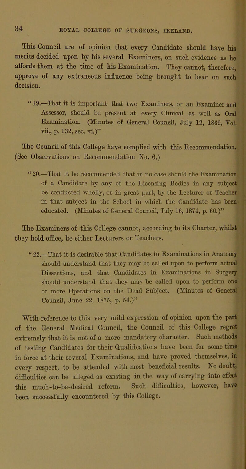 This Council are of opinion that every Candidate should have his merits decided upon by his several Examiners, on such evidence as he affords them at the time of his Examination. They cannot, therefore, approve of any extraneous influence being brought to bear on such decision. “19.—That it is important that two Examiners, or an Examiner and Assessor, should be present at every Clinical as well as Oral Examination. (Minutes of General Council, July 12, 1869, Yol. vii., p. 132, sec. vi.)” The Council of this College have complied with this Recommendation. (See Observations on Recommendation No. 6.) “ 20.—That it be recommended that in no case should the Examination of a Candidate by any of the Licensing Bodies in any subject be conducted wholly, or in great part, by the Lecturer or Teacher in that subject in the School in which the Candidate has been educated. (Minutes of General Council, July 16, 1874, p. 60.)” The Examiners of this College cannot, according to its Charter, whilst they hold office, he either Lecturers or Teachers. “ 22.—That it is desirable that Candidates in Examinations in Anatomy should understand that they may be called upon to perform actual Dissections, and that Candidates in Examinations in Surgery should understand that they may be called upon to perform one or more Operations on the Dead Subject. (Minutes of General Council, June 22, 1875, p. 54.)” With reference to this very mild expression of opinion upon the part of the General Medical Council, the Coimcil of this College regret extremely that it is not of a more mandatory character. Such methods of testing Candidates for their Qualifications have been for some time in force at their several Examinations, and have proved themselves, in every respect, to be attended with most beneficial results. No doubt, difficulties can be alleged as existing in the way of carrying into effect this much-to-be-desired reform. Such difficulties, however, have been successfully encountered by this College.