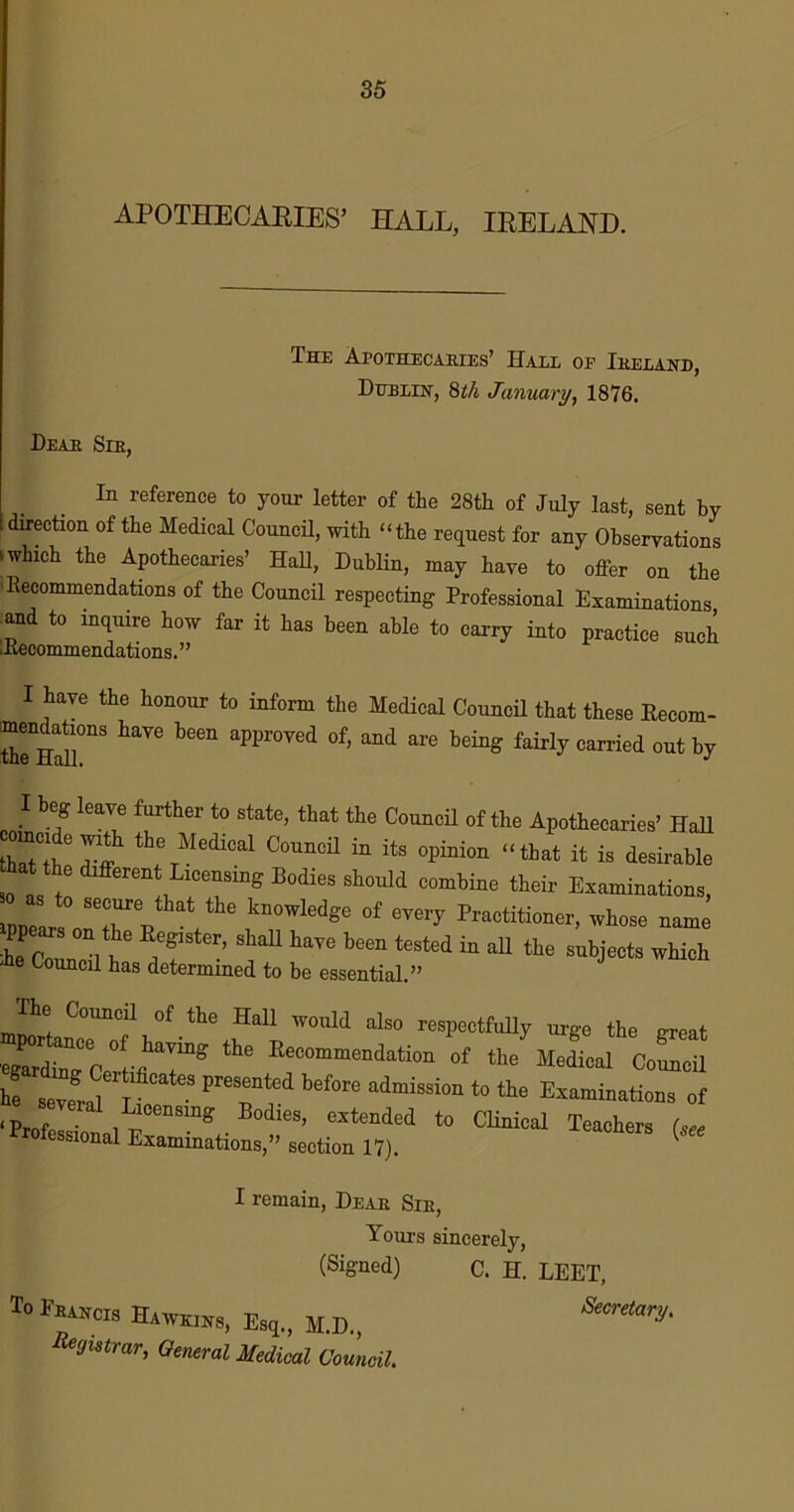 APOTHECARIES’ HALL, IRELAND. The Apothecaries’ Hall oe Ireland, Duplin, 8th January, 1876. Dear Sir, In reference to your letter of the 28th of July last, sent by direction of the Medical Council, with “the request for any Observations ^ which the Apothecaries’ Hall, Dublin, may have to offer on the Recommendations of the Council respecting Professional Examinations and to inquire how far it has been able to carry into practice such ■Recommendations.” I have the honour to inform the Medical Council that these Recom- mendations have been approved of, and are being fairly carried out by I beg leave further to state, that the Council of the Apothecaries’ Hall tCtth I'ff the Medical Council in its option “that it is desirable hat the different Licensing Bodies should combine their Examinations, Poears0 Tp °f ^ Petitioner, whose name ppears on the Register, shall have been tested in all the subjects which -he Council has determined to be essential.” The Council of the Hall would also respectfully urge the nreat egardhTc °r^ Eecommendation of the Medical Council he SeveLl\teateS 10 Examinati<™ of ‘Prof. • lcensmg Bodies, extended to Clinical Teachers (see ssional Examinations,” section 17). I remain, Dear Sir, Yours sincerely, (Signed) c. H. LEET, To ITuscis Hawkins, Esq„ M.D., Registrar, General Medical Council.