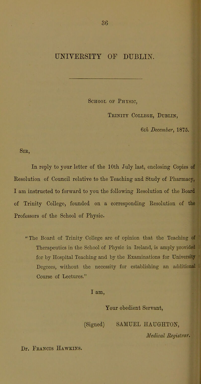 UNIVERSITY OF DUBLIN. School of Physic, Trinity College, Dublin, 6tk December, 1875. Sir, In reply to your letter of the 10th July last, enclosing Copies of Resolution of Council relative to the Teaching and Study of Pharmacy, I am instructed to forward to you the following Resolution of the Board of Trinity College, founded on a corresponding Resolution of the Professors of the School of Physic. “The Board of Trinity College are of opinion that the Teaching of Therapeutics in the School of Physic in Ireland, is amply provided for by Hospital Teaching and by the Examinations for University Degrees, without the necessity for establishing an additional Course of Lectures.” I am, Your obedient Servant, (Signed) SAMUEL HAUGHTON, Medical Registrar. Dr. Francis Hawkins.
