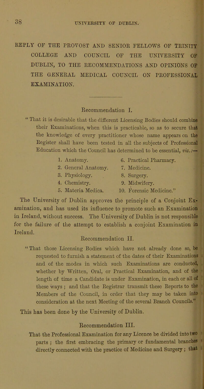 REPLY OF THE PROVOST AND SENIOR FELLOWS OF TRINITY COLLEGE AND COUNCIL OF THE UNIVERSITY OF DUBLIN, TO THE RECOMMENDATIONS AND OPINIONS OF THE GENERAL MEDICAL COUNCIL ON PROFESSIONAL EXAMINATION. Recommendation I. “ That it is desirable that the different Licensing Bodies should combine their Examinations, when this is practicable, so as to secure that the knowledge of every practitioner whose name appears on the Register shall have been tested in all the subjects of Professional Education which the Council has determined to be essential, viz.:— 1. Anatomy. 2. General Anatomy. 3. Physiology. 4. Chemistry. 5. Materia Meclica. 6. Practical Pharmacy. 7. Medicine. 8. Surgery. 9. Midwifery. 10. Forensic Medicine.” The University of Dublin approves the principle of a Conjoint Ex- amination, and has used its influence to promote such an Examination in Ireland, without success. The University of Dublin is not responsible for the failure of the attempt to establish a conjoint Examination in Ireland. Recommendation II. “ That those Licensing Bodies which have not already done so, be requested to furnish a statement of the dates of then- Examinations - and of the modes in which such Examinations are conducted, whether by Written, Oral, or Practical Examination, and of the length of time a Candidate is under Examination, in each or all of these ways ; and that the Registrar transmit these Reports to the Members of the Council, in order that they may be taken into consideration at the next Meeting of the several Branch Councils.” This has been done by the University of Dublin. Recommendation III. That the Professional Examination for any Licence be divided into two parts ; the first embracing the primary or fundamental branches : directly connected with the practice of Medicine and Surgery ; that