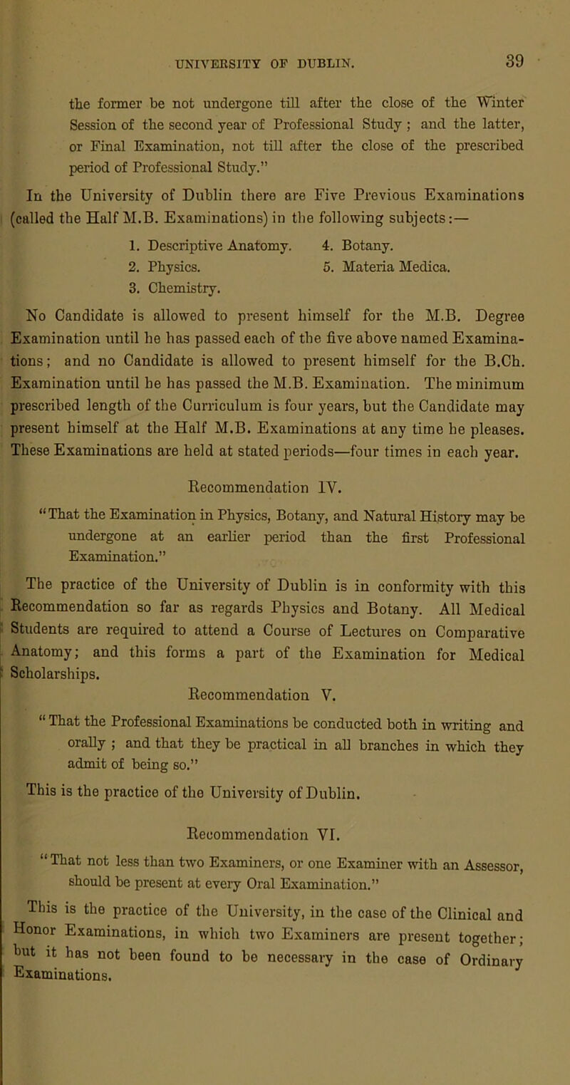 the former be not undergone till after the close of the Winter Session of the second year of Professional Study ; and the latter, or Final Examination, not till after the close of the prescribed period of Professional Study.” In the University of Dublin there are Five Previous Examinations (called the Half M.B. Examinations) in the following subjects:— 1. Descriptive Anatomy. 4. Botany. 2. Physics. 5. Materia Medica. 3. Chemistry. No Candidate is allowed to present himself for the M.B. Degree Examination until he has passed each of the five above named Examina- tions; and no Candidate is allowed to present himself for the B.Ch. Examination until he has passed the M.B. Examination. The minimum prescribed length of the Curriculum is four years, but the Candidate may present himself at the Half M.B. Examinations at any time he pleases. These Examinations are held at stated periods—four times in each year. Recommendation IV. “That the Examination in Physics, Botany, and Natural History may be undergone at an earlier period than the first Professional Examination.” The practice of the University of Dublin is in conformity with this Recommendation so far as regards Physics and Botany. All Medical Students are required to attend a Course of Lectures on Comparative Anatomy; and this forms a part of the Examination for Medical Scholarships. Recommendation V. “ That the Professional Examinations be conducted both in writing and orally ; and that they be practical in all branches in which they admit of being so.” This is the practice of the University of Dublin. Recommendation VI. “ That not less than two Examiners, or one Examiner with an Assessor, should be present at every Oral Examination.” This is the practice of the University, in the case of the Clinical and Honor Examinations, in which two Examiners are present together; hut it has not been found to be necessary in the case of Ordinary Examinations.