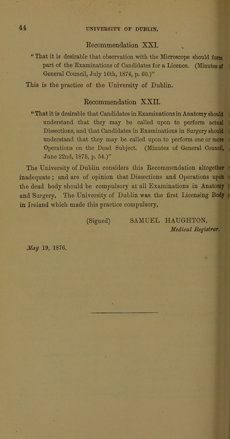Recommendation XXI. “ That it is desirable that observation with the Microscope should form part of the Examinations of Candidates for a Licence. (Minutes of General Council, July 16th, 1874, p. 60.)” This is the practice of the University of Dublin. Recommendation XXII. “ That it is desirable that Candidates in Examinations in Anatomy should understand that they may be called upon to perform actual Dissections, and that Candidates in Examinations in Surgery should understand that they may be called upon to perform one or more Operations on the Dead Subject. (Minutes of General Council, June 22nd, 1875, p. 54.)” The University of Dublin considers this Recommendation altogether inadequate; and are of opinion that Dissections and Operations upon the dead body should he compulsory at all Examinations in Anatomy and Surgery. The University of Dublin was the first Licensing Body in Ireland which made this practice compulsory, (Signed) SAMUEL HAUGHTON, Medical Registrar. May 19, 1876.