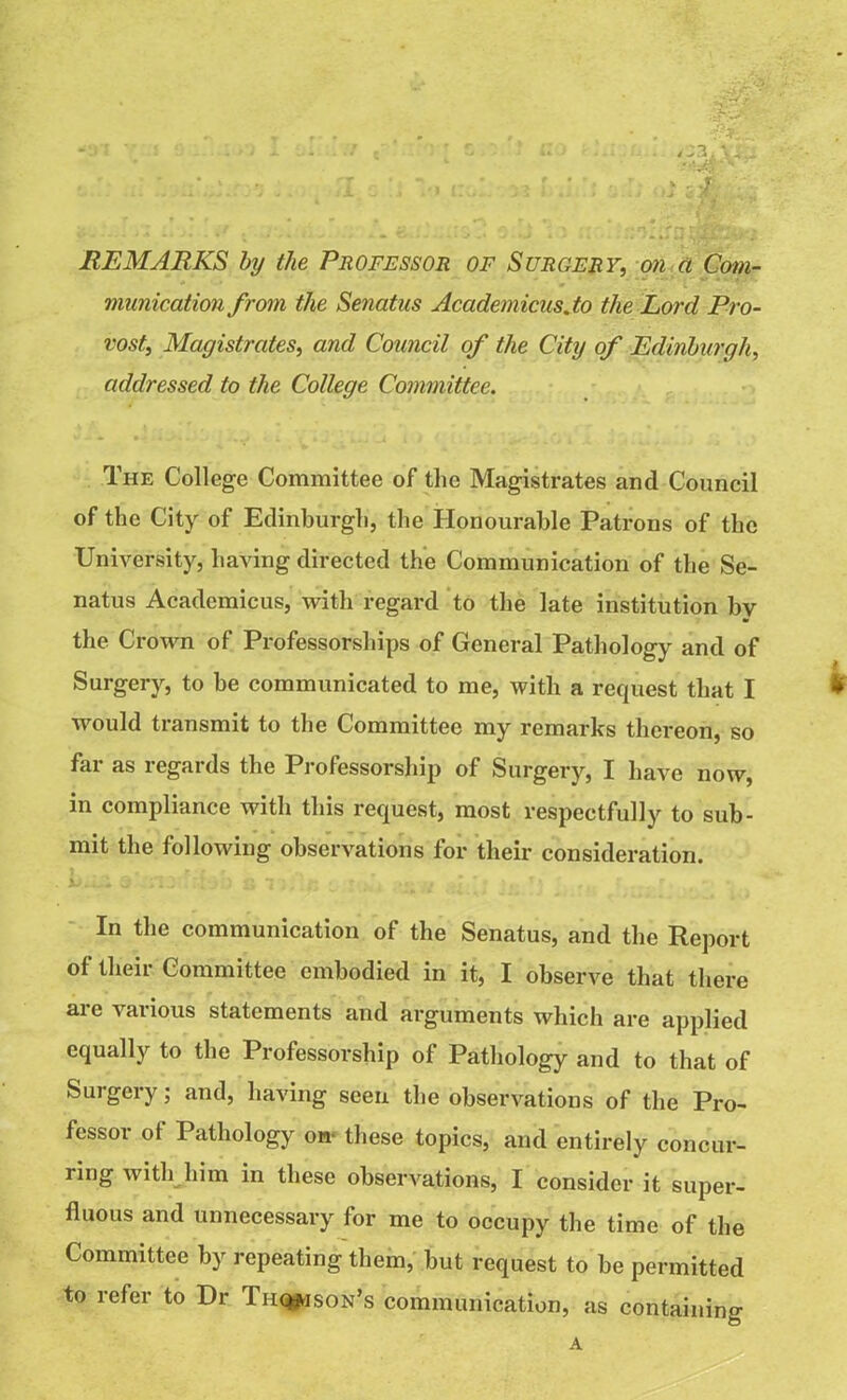 REMARKS by the Professor of Surgery, on a Com- munication from the Senatus Academicus.to the Lord Pro- vost, Magistrates, and Council of the City of Edinburgh, addressed to the College Committee. The College Committee of the Magistrates and Council of the City of Edinburgh, the Honourable Patrons of the University, having directed the Communication of the Se- natus Academicus, with regard to the late institution bv the Crown of Professorships of General Pathology and of Surgery, to be communicated to me, with a request that I * would transmit to the Committee my remarks thereon, so far as regards the Professorship of Surgery, I have now, in compliance with this request, most respectfully to sub- mit the following observations for their consideration. In the communication of the Senatus, and the Report of their Committee embodied in it, I observe that there ai e 'saiious statements and arguments which are applied equally to the Professorship of Pathology and to that of Surgery; and, having seen the observations of the Pro- fessor ot Pathology on- these topics, and entirely concur- ring with him in these observations, I consider it super- fluous and unnecessary for me to occupy the time of the Committee by repeating them, but request to be permitted to refer to Dr Tiiq*ison’s communication, as containing A