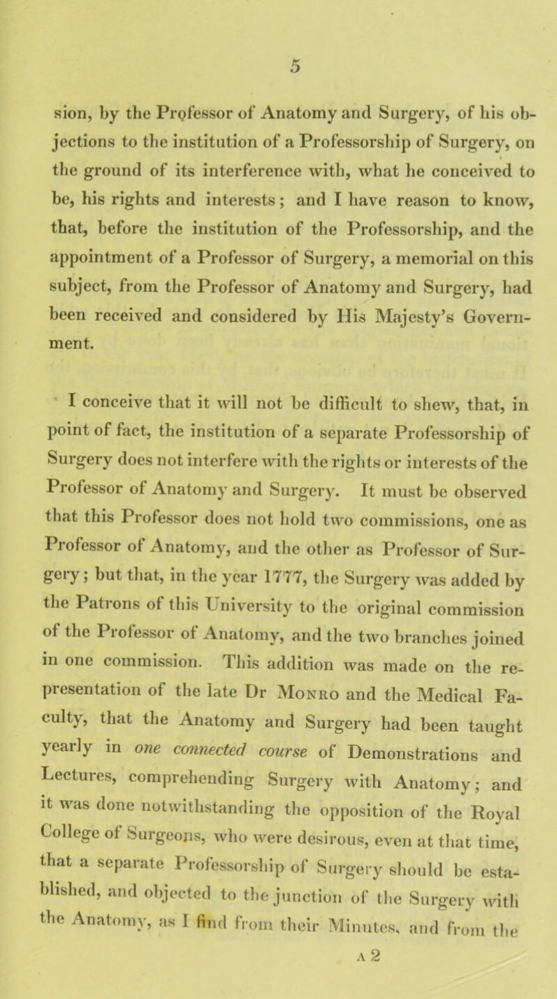 sion, by the Professor of Anatomy and Surgery, of his ob- jections to the institution of a Professorship of Surgery, on the ground of its interference with, what he conceived to be, his rights and interests; and I have reason to know, that, before the institution of the Professorship, and the appointment of a Professor of Surgery, a memorial on this subject, from the Professor of Anatomy and Surgery, had been received and considered by His Majesty’s Govern- ment. I conceive that it will not be difficult to shew, that, in point of fact, the institution of a separate Professorship of Surgery does not interfere with the rights or interests of the Professor of Anatomy and Surgery. It must be observed that this Professor does not hold two commissions, one as Pi ofessor of Anatomy, and the other as Professor of Sur- gery; but that, in the year 1777, the Surgery was added by the Patrons of this University to the original commission of the Professor of Anatomy, and the two branches joined in one commission. This addition was made on the re- presentation of the late Dr Monro and the Medical Fa- culty, that the Anatomy and Surgery had been taught yearly in one connected course of Demonstrations and Lectures, comprehending Surgery with Anatomy; and it was done notwithstanding the opposition of the Royal College of Surgeons, who were desirous, even at that time, that a separate Professorship of Surgery should be esta- blished, and objected to the junction of the Surgery with the Anatomy, as I find from their Minutes, and from the a 2