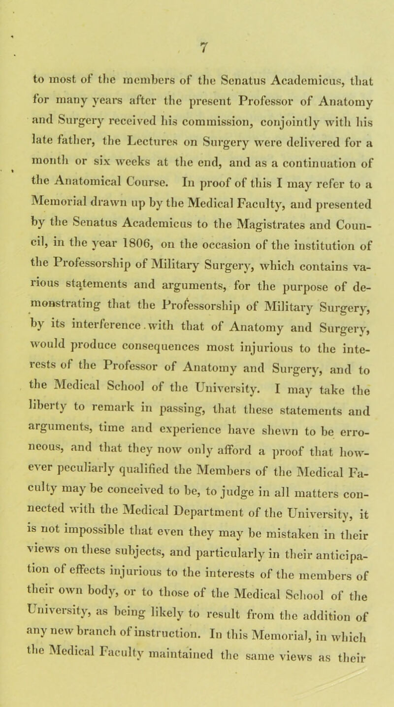 to most of the members of the Senatus Academicus, that for many years after the present Professor of Anatomy and Surgery received his commission, conjointly with his late father, the Lectures on Surgery were delivered for a month or six weeks at the end, and as a continuation of the Anatomical Course. In proof of this I may refer to a Memorial drawn up by the Medical Faculty, and presented by the Senatus Academicus to the Magistrates and Coun- cil, in the year 1806, on the occasion of the institution of the Professorship of Military Surgery, which contains va- rious statements and arguments, for the purpose of de- monstrating that the Professorship of Military Surgery, by its interference.with that of Anatomy and Surgery, would produce consequences most injurious to the inte- rests of the Professor of Anatomy and Surgery, and to the Medical School of the University. I may take the liberty to remark in passing, that these statements and arguments, time and experience have shewn to be erro- neous, and that they now only afford a proof that how- ever peculiarly qualified the Members of the Medical Fa- culty may be conceived to be, to judge in all matters con- nected with the Medical Department of the University, it is not impossible that even they may be mistaken in their views on these subjects, and particularly in their anticipa- tion of effects injurious to the interests of the members of their own body, or to those of the Medical School of the University, as being likely to result from the addition of any new branch of instruction. In this Memorial, in which the Medical Faculty maintained the same views as their