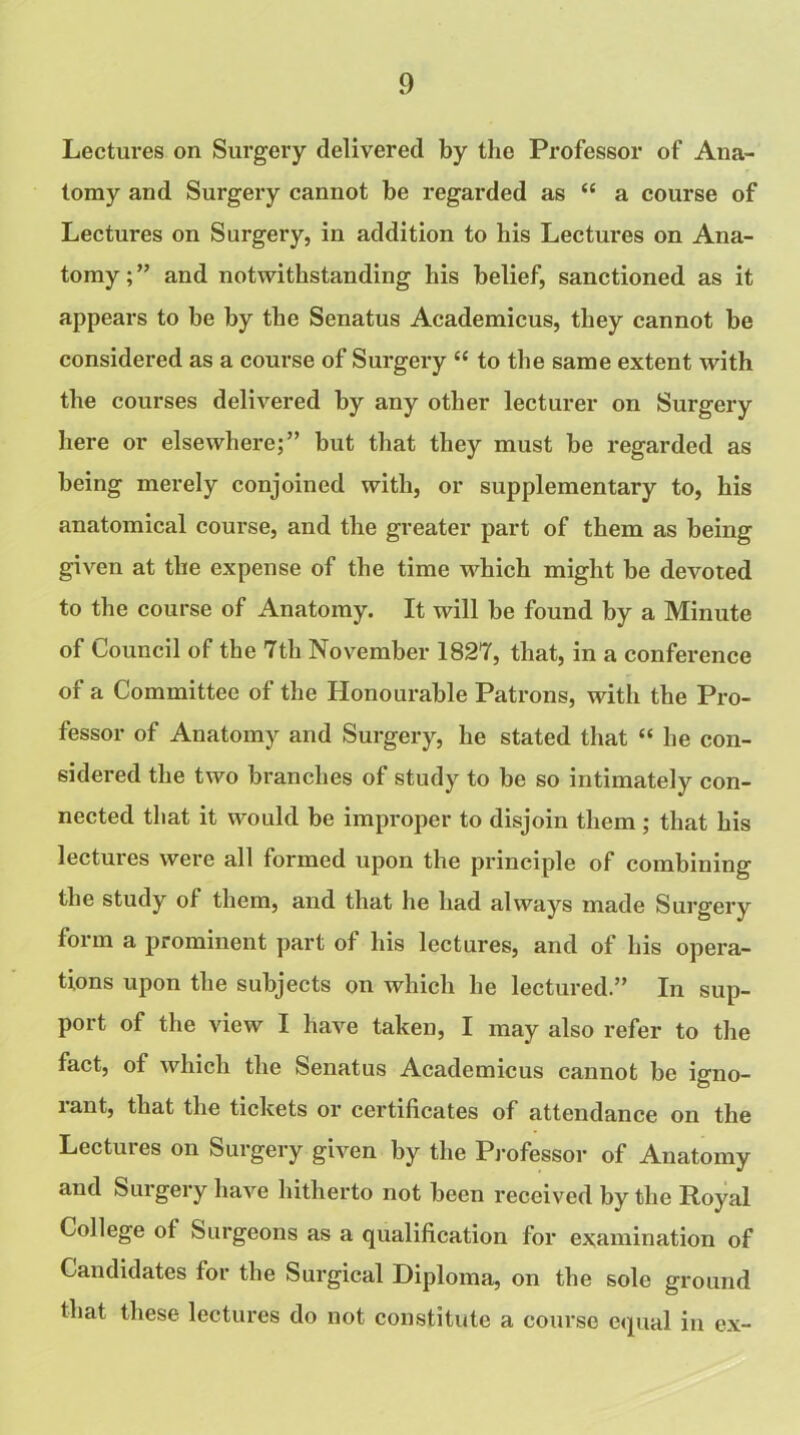 Lectures on Surgery delivered by the Professor of Ana- tomy and Surgery cannot be regarded as “ a course of Lectures on Surgery, in addition to his Lectures on Ana- tomy ; ” and notwithstanding his belief, sanctioned as it appears to be by the Senatus Academicus, they cannot be considered as a course of Surgery “ to the same extent with the courses delivered by any other lecturer on Surgery here or elsewhere;” but that they must be regarded as being merely conjoined with, or supplementary to, his anatomical course, and the greater part of them as being given at the expense of the time which might be devoted to the course of Anatomy. It will be found by a Minute of Council of the 7tli November 1827, that, in a conference of a Committee of the Honourable Patrons, with the Pro- fessor of Anatomy and Surgery, he stated that “ he con- sidered the two branches of study to be so intimately con- nected that it would be improper to disjoin them ; that his lectures were all formed upon the principle of combining the study of them, and that he had always made Surgery form a prominent part of his lectures, and of his opera- tions upon the subjects on which lie lectured.” In sup- port of the view I have taken, I may also refer to the fact, of which the Senatus Academicus cannot be igno- rant, that the tickets or certificates of attendance on the Lectures on Surgery given by the Professor of Anatomy and Surgery have hitherto not been received by the Royal College ot Surgeons as a qualification for examination of Candidates for the Surgical Diploma, on the sole ground that these lectures do not constitute a course equal in ex-