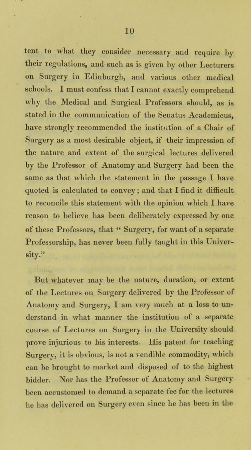 tent to what they consider necessary and require by their regulations, and such as is given by other Lecturers on Surgery in Edinburgh, and various other medical schools. I must confess that I cannot exactly comprehend why the Medical and Surgical Professors should, as is stated in the communication of the Senatus Academicus, have strongly recommended the institution of a Chair of Surgery as a most desirable object, if their impression of the nature and extent of the surgical lectures delivered by the Professor of Anatomy and Surgery had been the same as that which the statement in the passage I have quoted is calculated to convey; and that I find it difficult to reconcile this statement with the opinion which I have reason to believe has been deliberately expressed by one of these Professors, that “ Surgery, for want of a separate Professorship, has never been fully taught in this Univer- sity.” But whatever may be the nature, duration, or extent of the Lectures on Surgery delivered by the Professor of Anatomy and Surgery, I am very much at a loss to un- derstand in what manner the institution of a separate course of Lectures on Surgery in the University should prove injurious to his interests. His patent for teaching Surgery, it is obvious, is not a vendible commodity, which can be brought to market and disposed of to the highest bidder. Nor has the Professor of Anatomy and Surgery been accustomed to demand a separate fee for the lectures he has delivered on Surgery even since he has been in the