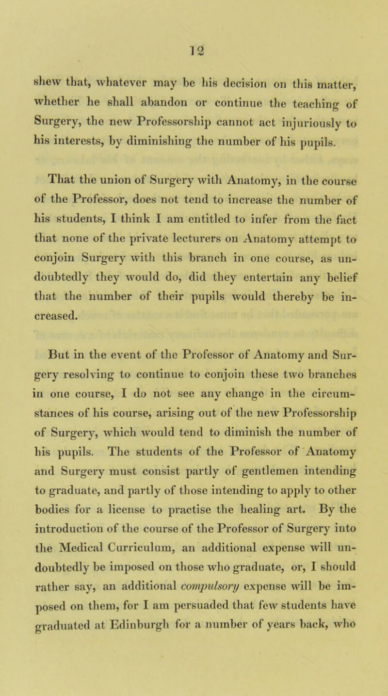 shew that, whatever may be his decision on this matter, whether he shall abandon or continue the teaching of Surgery, the new Professorship cannot act injuriously to his interests, by diminishing the number of his pupils. That the union of Surgery with Anatomy, in the course of the Professor, does not tend to increase the number of his students, I think I am entitled to infer from the fact that none of the private lecturers on Anatomy attempt to conjoin Surgery with this branch in one course, as un- doubtedly they would do, did they entertain any belief that the number of their pupils would thereby be in- creased. But in the event of the Professor of Anatomy and Sur- gery resolving to continue to conjoin these two branches in one course, I do not see any change in the circum- stances of his course, arising out of the new Professorship of Surgery, which would tend to diminish the number of bis pupils. The students of the Professor of Anatomy and Surgery must consist partly of gentlemen intending to graduate, and partly of those intending to apply to other bodies for a license to practise the healing art. By the introduction of the course of the Professor of Surgery iuto the Medical Curriculum, an additional expense will un- doubtedly be imposed on those who graduate, or, I should rather say, an additional compulsory expense will be im- posed on them, for I am persuaded that few students have graduated at Edinburgh for a number of years back, who