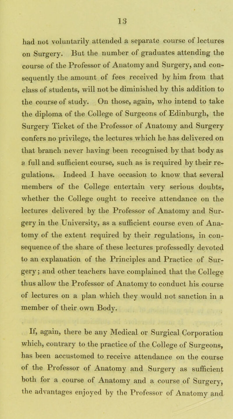 had not voluntarily attended a separate course of lectures on Surgery. But the number of graduates attending the course of the Professor of Anatomy and Surgery, and con- sequently the amount of fees received by him from that class of students, will not be diminished by this addition to the course of study. On those, again, who intend to take the diploma of the College of Surgeons of Edinburgh, the Surgery Ticket of the Professor of Anatomy and Surgery confers no privilege, the lectures which he has delivered on that branch never having been recognised by that body as a full and sufficient course, such as is required by their re- gulations. Indeed I have occasion to know that several members of the College entertain very serious doubts, whether the College ought to receive attendance on the lectures delivered by the Professor of Anatomy and Sur- gery in the University, as a sufficient course even of Ana- tomy of the extent required by their regulations, in con- sequence of the share of these lectures professedly devoted to an explanation of the Principles and Practice of Sur- gery ; and other teachers have complained that the College thus allow the Professor of Anatomy to conduct his course of lectures on a plan which they would not sanction in a member of their own Body. If, again, there be any Medical or Surgical Corporation which, contrary to the practice of the College of Surgeons, has been accustomed to receive attendance on the course of the Professor of Anatomy and Surgery as sufficient both for a course of Anatomy and a course of Surgery, the advantages enjoyed by the Professor of Anatomy and