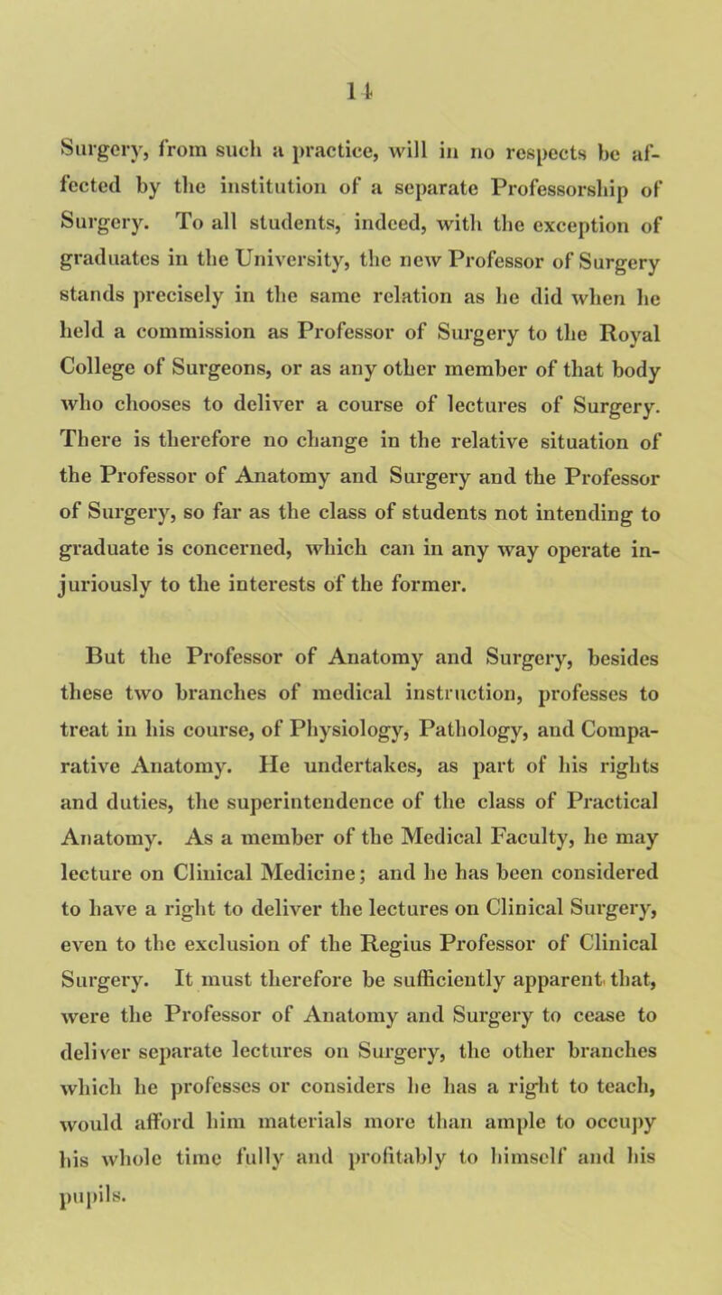 11 Surgery, from such a practice, will in no respects he af- fected by the institution of a separate Professorship of Surgery. To all students, indeed, with the exception of graduates in the University, the new Professor of Surgery stands precisely in the same relation as he did when lie held a commission as Professor of Surgery to the Royal College of Surgeons, or as any other member of that body who chooses to deliver a course of lectures of Surgery. There is therefore no change in the relative situation of the Professor of Anatomy and Surgery and the Professor of Surgery, so far as the class of students not intending to graduate is concerned, which can in any way operate in- juriously to the interests of the former. But the Professor of Anatomy and Surgery, besides these two branches of medical instruction, professes to treat in his course, of Physiology, Pathology, and Compa- rative Anatomy. He undertakes, as part of his rights and duties, the superintendence of the class of Practical Anatomy. As a member of the Medical Faculty, he may lectui’e on Clinical Medicine; and he has been considered to have a right to deliver the lectures on Clinical Surgery, even to the exclusion of the Regius Professor of Clinical Surgery. It must therefore be sufficiently apparent, that, were the Professor of Anatomy and Surgery to cease to deliver separate lectures on Surgery, the other branches which he professes or considers he has a right to teach, would afford him materials more than ample to occupy his whole time fully and profitably to himself and his pupils.