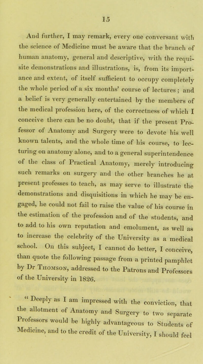 And further, I may remark, every one conversant with the science of Medicine must he aware that the branch of human anatomy, general and descriptive, with the requi- site demonstrations and illustrations, is, from its import- ance and extent, of itself sufficient to occupy completely the whole period of a six months’ course of lectures ; and a belief is very generally entertained by the members of the medical profession here, of the correctness of which I conceive there can be no doubt, that if the present Pro- fessor of Anatomy and Surgery were to devote his well known talents, and the whole time of his course, to lec- turing on anatomy alone, and to a general superintendence of the class of Practical Anatomy, merely introducing such remarks on surgery and the other branches he at present professes to teach, as may serve to illustrate the demonstrations and disquisitions in which he may be en- gaged, he could not fail to raise the value of his course in the estimation of the profession and of the students, and to add to his own reputation and emolument, as well as to increase the celebrity of the University as a medical school. On this subject, I cannot do better, I conceive, than quote the following passage from a printed pamphlet by Dr Thomson, addressed to the Patrons and Professors of the University in 1826. “ DeeP1y as 1 am impressed with the conviction, that the allotment of Anatomy and Surgery to two separate Professors would be highly advantageous to Students of Medicine, and to the credit of the University, I should feel