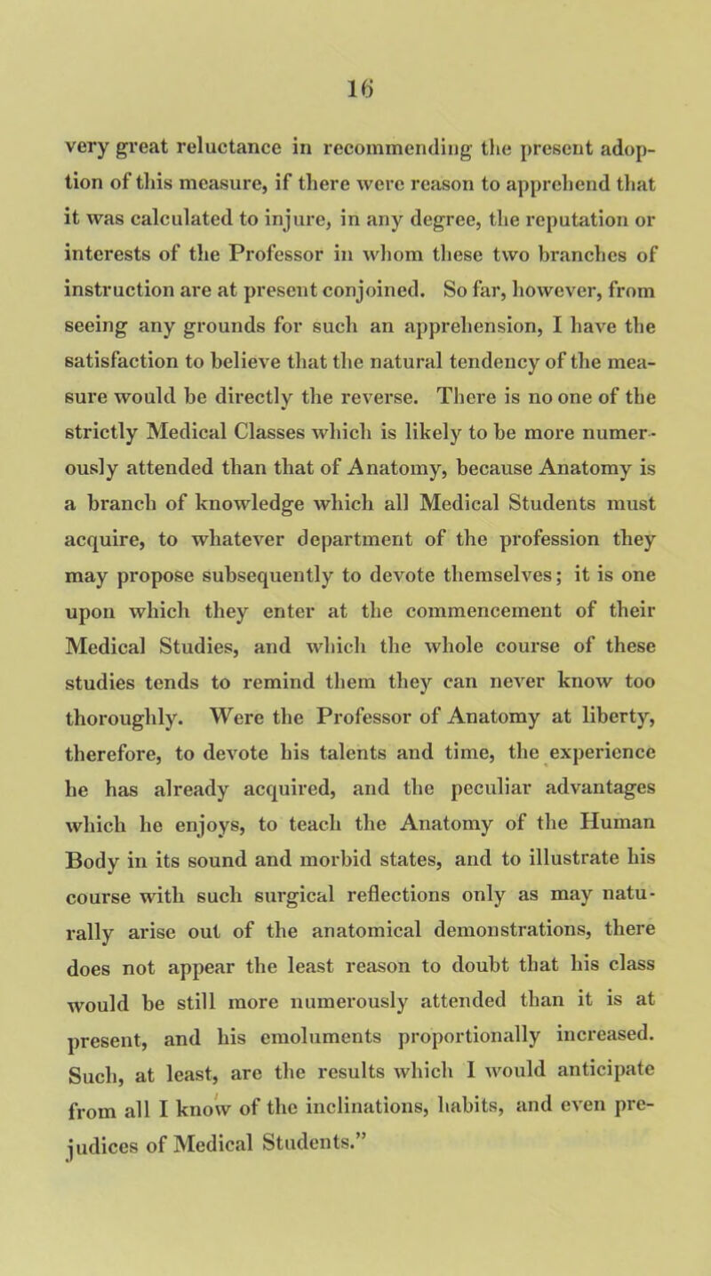 If) very great reluctance in recommending the present adop- tion of this measure, if there were reason to apprehend that it was calculated to injure, in any degree, the reputation or interests of the Professor in whom these two branches of instruction are at present conjoined. So far, however, from seeing any grounds for such an apprehension, I have the satisfaction to believe that the natural tendency of the mea- sure would be directly the reverse. There is no one of the strictly Medical Classes which is likely to be more numer - ously attended than that of Anatomy, because Anatomy is a branch of knowledge which all Medical Students must acquire, to whatever department of the profession they may propose subsequently to deArote themselves; it is one upon which they enter at the commencement of their Medical Studies, and which the whole course of these studies tends to remind them they can never know too thoroughly. Were the Professor of Anatomy at liberty, therefore, to devote his talents and time, the experience he has already acquired, and the peculiar advantages which he enjoys, to teach the Anatomy of the Human Body in its sound and morbid states, and to illustrate his course with such surgical reflections only as may natu- rally arise out of the anatomical demonstrations, there does not appear the least reason to doubt that his class would be still more numerously attended than it is at present, and his emoluments proportionally increased. Such, at least, are the results which I would anticipate from all I know of the inclinations, habits, and even pre- judices of Medical Students.”