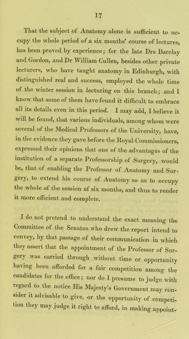 That the subject of Anatomy alone is sufficient to oc- cupy the whole period of a six months’ course of lectures, has been proved by experience; for the late Drs Barclay and Gordon, and Dr William Cullen, besides other private lecturers, who have taught anatomy in Edinburgh, with distinguished zeal and success, employed the whole time of the winter session in lecturing on this branch; and I know that some of them have found it difficult to embrace all its details even in this period. I may add, I believe it will be found, that various individuals, among whom were se\eial of the Medical Professors of the University, have, in the evidence they gave before the Royal Commissioners, expiessed their opinions that one of the advantages of the institution of a separate Professorship of Surgery, would be, that of enabling the Professor of Anatomy and Sur- geiy, to extend his course of Anatomy so as to occupy the whole of the session of six months, and thus to render it more efficient and complete. I do not pretend to understand the exact meaning the Committee of the Senatus who drew the report intend to convey, by that passage of their communication in which they assert that the appointment of the Professor of Sur- gery was carried through without time or opportunity having been afforded for a fair competition among the candidates for the office; nor do I presume to judge with regard to the notice His Majesty’s Government may con- sider it advisable to give, or the opportunity of competi- tion they may judge it right to afford, in making appoint-