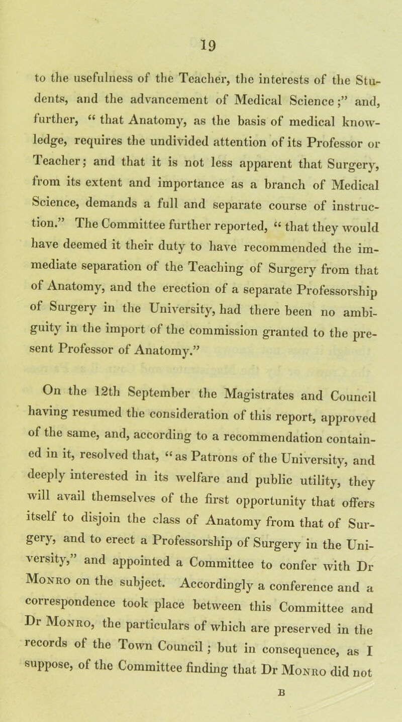 to the usefulness of the Teacher, the interests of the Stu- dents, and the advancement of Medical Scienceand, further, “ that Anatomy, as the basis of medical know- ledge, requires the undivided attention of its Professor or Teacher; and that it is not less apparent that Surgery, from its extent and importance as a branch of Medical Science, demands a full and separate course of instruc- tion.” The Committee further reported, “ that they would have deemed it their duty to have recommended the im- mediate separation of the Teaching of Surgery from that of Anatomy, and the erection of a separate Professorship of Surgery in the University, had there been no ambi- guity in the import of the commission granted to the pre- sent Professor of Anatomy.” On the 12th September the Magistrates and Council having resumed the consideration of this report, approved of the same, and, according to a recommendation contain- ed in it, resolved that, “ as Patrons of the University, and deeply interested in its Avelfare and public utility, they will avail themselves of the first opportunity that offers itself to disjoin the class of Anatomy from that of Sur- gery, and to erect a Professorship of Surgery in the Uni- versity,” and appointed a Committee to confer with Dr Monro on the subject. Accordingly a conference and a correspondence took place between this Committee and Dr Monro, the particulars of which are preserved in the records of the Town Council; but in consequence, as I suppose, of the Committee finding that Dr Monro did not B